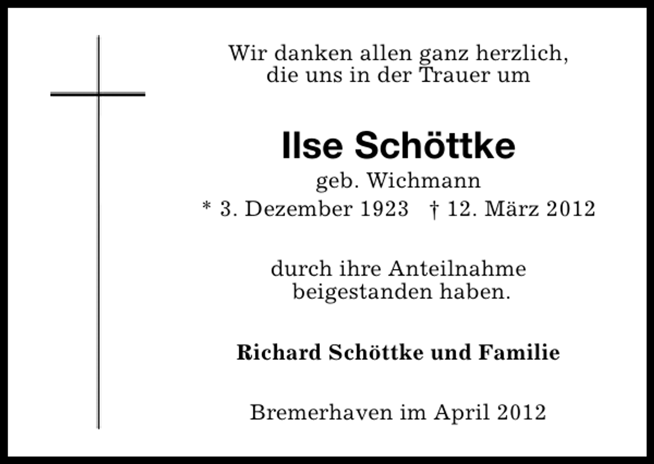 <p>Wir danken allen ganz herzlich,<br />die uns in der Trauer um</p><p>Ilse Schöttke</p><p>geb. Wichmann<br />* 3. Dezember 1923 † 12. März 2012<br />durch ihre Anteilnahme<br />beigestanden haben.<br />Richard Schöttke und Familie<br />Bremerhaven im April 2012</p>