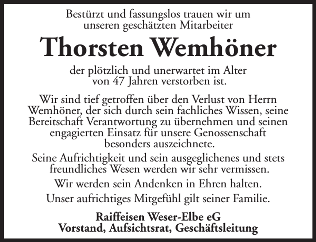 <p>Bestürzt und fassungslos trauen wir um<br />unseren geschätzten Mitarbeiter</p><p>Thorsten Wemhöner<br />der plötzlich und unerwartet im Alter<br />von 47 Jahren verstorben ist.</p><p>Wir sind tief getroffen über den Verlust von Herrn<br />Wemhöner, der sich durch sein fachliches Wissen, seine<br />Bereitschaft Verantwortung zu übernehmen und seinen<br />engagierten Einsatz für unsere Genossenschaft<br />besonders auszeichnete.<br />Seine Aufrichtigkeit und sein ausgeglichenes und stets<br />freundliches Wesen werden wir sehr vermissen.<br />Wir werden sein Andenken in Ehren halten.<br />Unser aufrichtiges Mitgefühl gilt seiner Familie.<br />Raiffeisen Weser-Elbe eG<br />Vorstand, Aufsichtsrat, Geschäftsleitung</p>