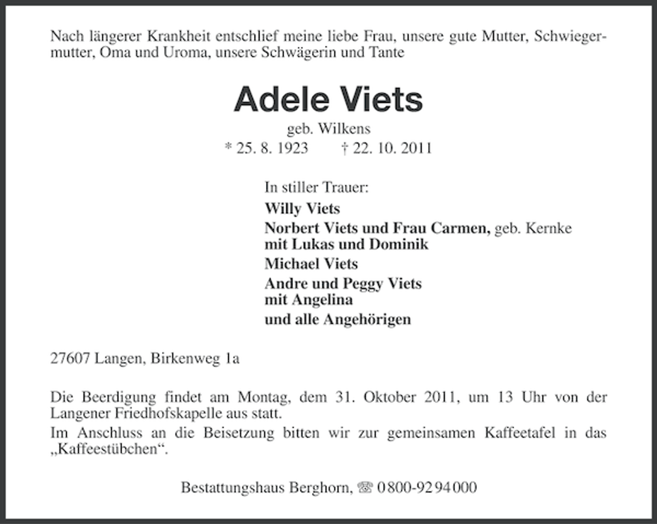 <p>Nach längerer Krankheit entschlief meine liebe Frau, unsere gute Mutter, Schwiegermutter, Oma und Uroma, unsere Schwägerin und Tante</p><p>Adele Viets<br />geb. Wilkens<br />* 25. 8. 1923<br />† 22. 10. 2011<br />In stiller Trauer:<br />Willy Viets<br />Norbert Viets und Frau Carmen, geb. Kernke<br />mit Lukas und Dominik<br />Michael Viets<br />Andre und Peggy Viets<br />mit Angelina<br />und alle Angehörigen<br />27607 Langen, Birkenweg 1a<br />Die Beerdigung findet am Montag, dem 31. Oktober 2011, um 13 Uhr von der<br />Langener Friedhofskapelle aus statt.<br />Im Anschluss an die Beisetzung bitten wir zur gemeinsamen Kaffeetafel in das<br />„Kaffeestübchen“.<br />Bestattungshaus Berghorn, 0 800-92 94 000</p>