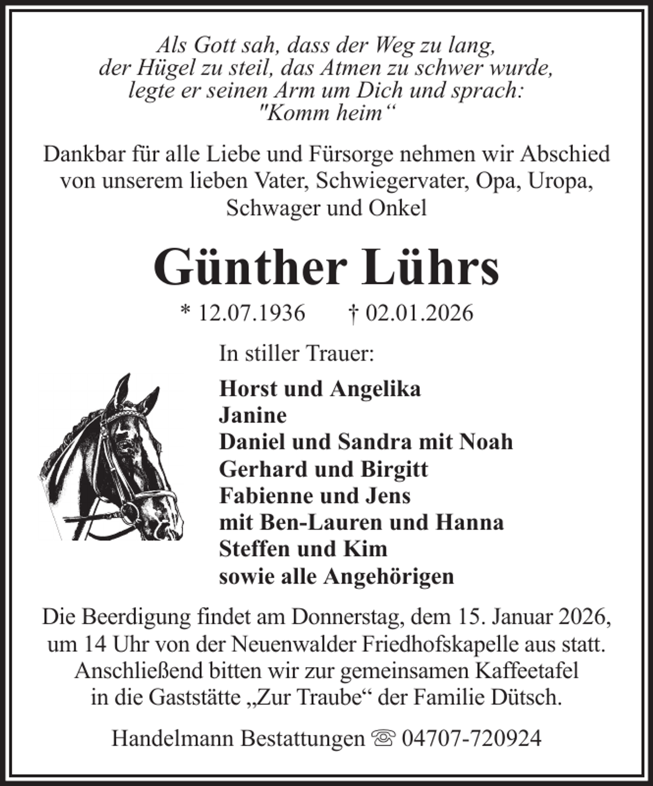 <p>Als Gott sah, dass der Weg zu lang,<br />der Hügel zu steil, das Atmen zu schwer wurde,<br />legte er seinen Arm um Dich und sprach:<br />"Komm heim“<br />Dankbar für alle Liebe und Fürsorge nehmen wir Abschied<br />von unserem lieben Vater, Schwiegervater, Opa, Uropa,<br />Schwager und Onkel</p><p>Günther Lührs<br />* 12.07.1936</p><p>† 02.01.2026</p><p>In stiller Trauer:<br />Horst und Angelika<br />Janine<br />Daniel und Sandra mit Noah<br />Gerhard und Birgitt<br />Fabienne und Jens<br />mit Ben-Lauren und Hanna<br />Steffen und Kim<br />sowie alle Angehörigen<br />Die Beerdigung findet am Donnerstag, dem 15. Januar 2026,<br />um 14 Uhr von der Neuenwalder Friedhofskapelle aus statt.<br />Anschließend bitten wir zur gemeinsamen Kaffeetafel<br />in die Gaststätte „Zur Traube“ der Familie Dütsch.<br />Handelmann Bestattungen</p><p>04707-720924</p>