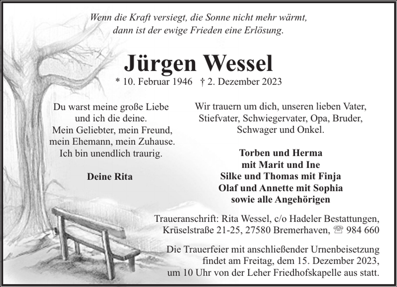 <p>Wenn die Kraft versiegt, die Sonne nicht mehr wärmt,<br />dann ist der ewige Frieden eine Erlösung.</p><p>Jürgen Wessel</p><p>* 10. Februar 1946 † 2. Dezember 2023<br />Du warst meine große Liebe<br />und ich die deine.<br />Mein Geliebter, mein Freund,<br />mein Ehemann, mein Zuhause.<br />Ich bin unendlich traurig.<br />Deine Rita</p><p>Wir trauern um dich, unseren lieben Vater,<br />Stiefvater, Schwiegervater, Opa, Bruder,<br />Schwager und Onkel.<br />Torben und Herma<br />mit Marit und Ine<br />Silke und Thomas mit Finja<br />Olaf und Annette mit Sophia<br />sowie alle Angehörigen</p><p>Traueranschrift: Rita Wessel, c/o Hadeler Bestattungen,<br />Krüselstraße 21-25, 27580 Bremerhaven, ' 984 660<br />Die Trauerfeier mit anschließender Urnenbeisetzung<br />findet am Freitag, dem 15. Dezember 2023,<br />um 10 Uhr von der Leher Friedhofskapelle aus statt.</p>