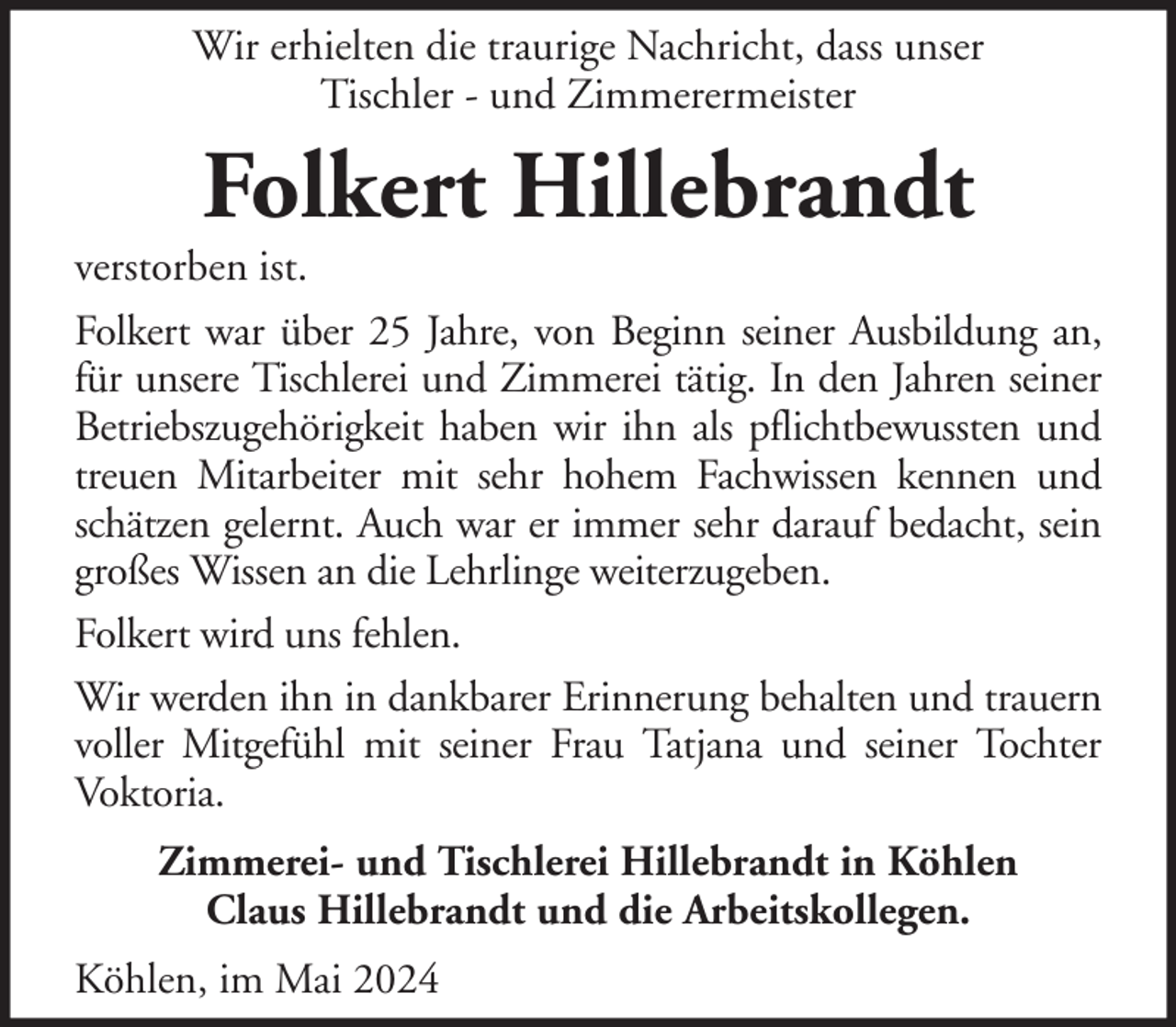 <p>Wir erhielten die traurige Nachricht, dass unser<br />Tischler - und Zimmerermeister</p><p>Folkert Hillebrandt<br />verstorben ist.<br />Folkert war über 25 Jahre, von Beginn seiner Ausbildung an,<br />für unsere Tischlerei und Zimmerei tätig. In den Jahren seiner<br />Betriebszugehörigkeit haben wir ihn als pflichtbewussten und<br />treuen Mitarbeiter mit sehr hohem Fachwissen kennen und<br />schätzen gelernt. Auch war er immer sehr darauf bedacht, sein<br />großes Wissen an die Lehrlinge weiterzugeben.<br />Folkert wird uns fehlen.<br />Wir werden ihn in dankbarer Erinnerung behalten und trauern<br />voller Mitgefühl mit seiner Frau Tatjana und seiner Tochter<br />Voktoria.<br />Zimmerei- und Tischlerei Hillebrandt in Köhlen<br />Claus Hillebrandt und die Arbeitskollegen.<br />Köhlen, im Mai 2024</p>
