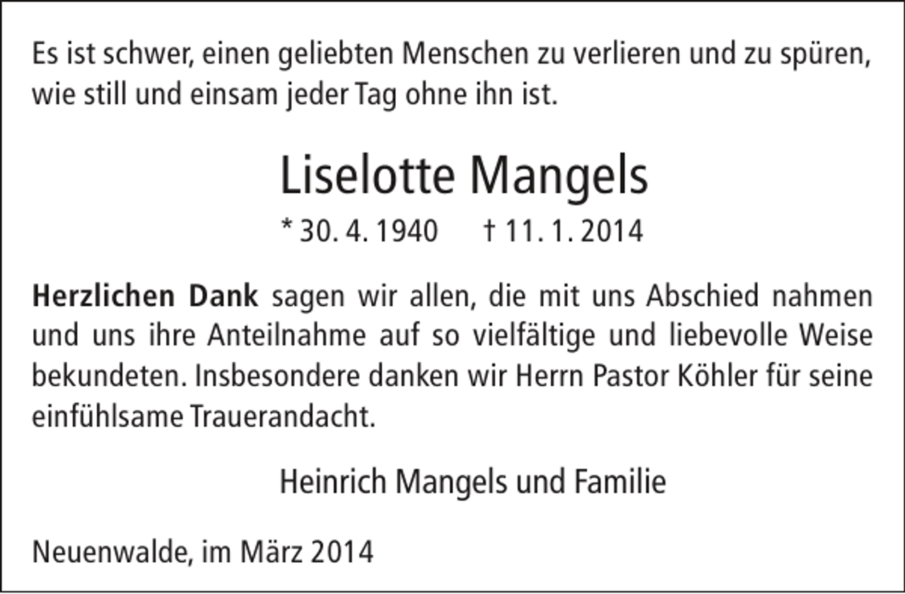 <p>Es ist schwer, einen geliebten Menschen zu verlieren und zu spüren,<br />wie still und einsam jeder Tag ohne ihn ist.</p><p>Liselotte Mangels</p><p>* 30. 4. 1940</p><p>† 11. 1. 2014</p><p>Herzlichen Dank sagen wir allen, die mit uns Abschied nahmen<br />und uns ihre Anteilnahme auf so vielfältige und liebevolle Weise<br />bekundeten. Insbesondere danken wir Herrn Pastor Köhler für seine<br />einfühlsame Trauerandacht.</p><p>Heinrich Mangels und Familie<br />Neuenwalde, im März 2014</p>