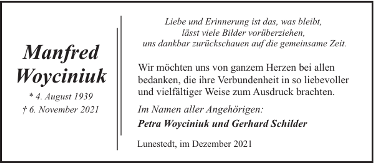 <p>Manfred<br />Woyciniuk<br />* 4. August 1939<br />† 6. November 2021</p><p>Liebe und Erinnerung ist das, was bleibt,<br />lässt viele Bilder vorüberziehen,<br />uns dankbar zurückschauen auf die gemeinsame Zeit.</p><p>Wir möchten uns von ganzem Herzen bei allen<br />bedanken, die ihre Verbundenheit in so liebevoller<br />und vielfältiger Weise zum Ausdruck brachten.<br />Im Namen aller Angehörigen:<br />Petra Woyciniuk und Gerhard Schilder<br />Lunestedt, im Dezember 2021</p>