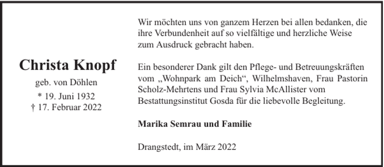 <p>Wir möchten uns von ganzem Herzen bei allen bedanken, die<br />ihre Verbundenheit auf so vielfältige und herzliche Weise<br />zum Ausdruck gebracht haben.</p><p>Christa Knopf<br />geb. von Döhlen<br />* 19. Juni 1932<br />† 17. Februar 2022</p><p>Ein besonderer Dank gilt den Pflege- und Betreuungskräften<br />vom „Wohnpark am Deich“, Wilhelmshaven, Frau Pastorin<br />Scholz-Mehrtens und Frau Sylvia McAllister vom<br />Bestattungsinstitut Gosda für die liebevolle Begleitung.<br />Marika Semrau und Familie<br />Drangstedt, im März 2022</p>