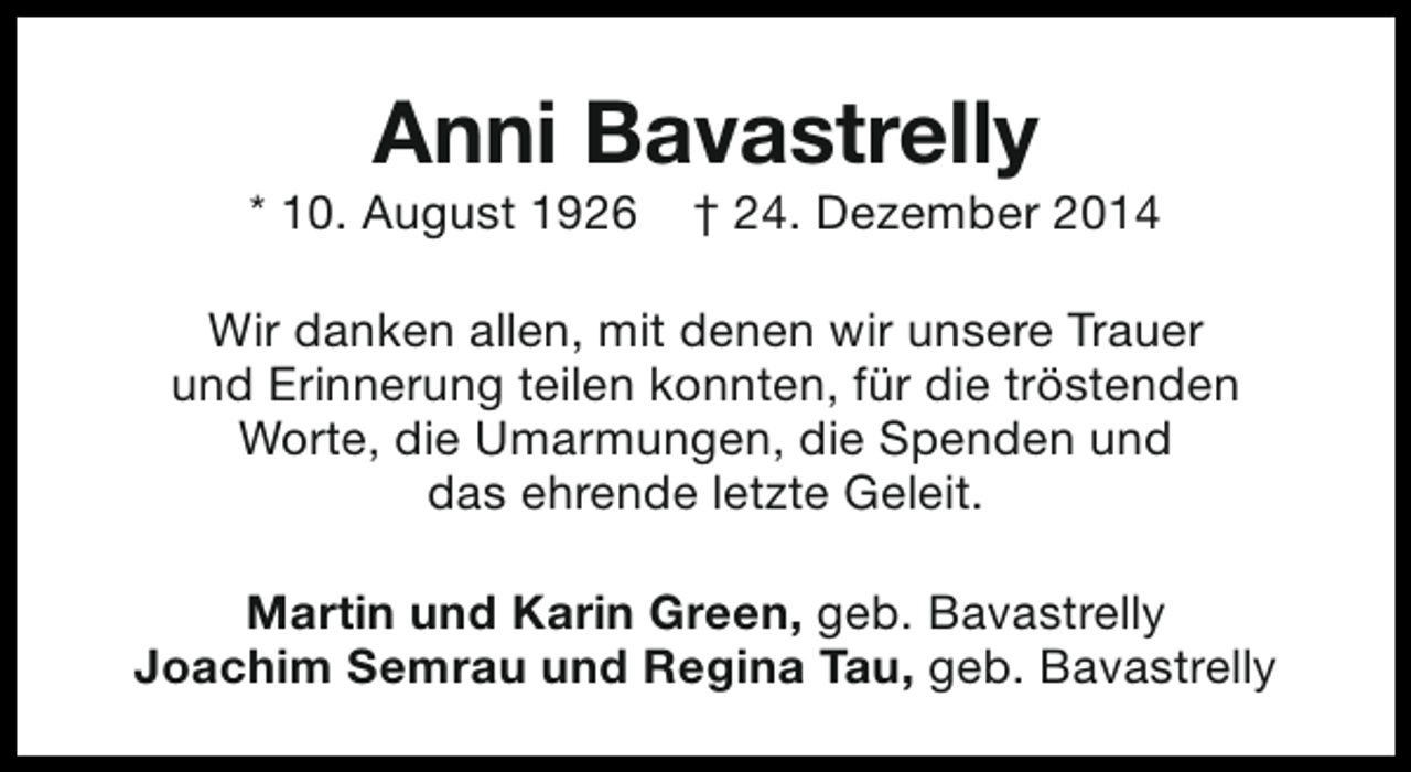 <p>Anni Bavastrelly</p><p>* 10. August 1926</p><p>† 24. Dezember 2014</p><p>Wir danken allen, mit denen wir unsere Trauer<br />und Erinnerung teilen konnten, für die tröstenden<br />Worte, die Umarmungen, die Spenden und<br />das ehrende letzte Geleit.<br />Martin und Karin Green, geb. Bavastrelly<br />Joachim Semrau und Regina Tau, geb. Bavastrelly</p>