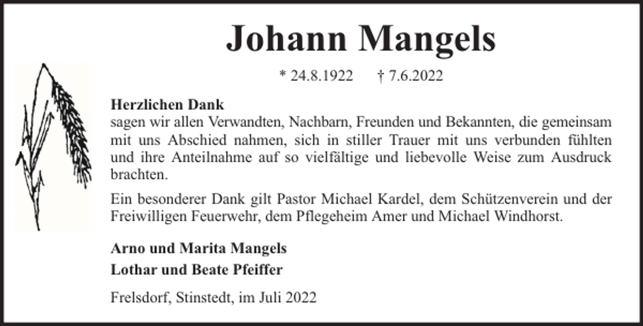 <p>Johann Mangels<br />* 24.8.1922</p><p>† 7.6.2022</p><p>Herzlichen Dank<br />sagen wir allen Verwandten, Nachbarn, Freunden und Bekannten, die gemeinsam<br />mit uns Abschied nahmen, sich in stiller Trauer mit uns verbunden fühlten<br />und ihre Anteilnahme auf so vielfältige und liebevolle Weise zum Ausdruck<br />brachten.<br />Ein besonderer Dank gilt Pastor Michael Kardel, dem Schützenverein und der<br />Freiwilligen Feuerwehr, dem Pflegeheim Amer und Michael Windhorst.<br />Arno und Marita Mangels<br />Lothar und Beate Pfeiffer<br />Frelsdorf, Stinstedt, im Juli 2022</p>