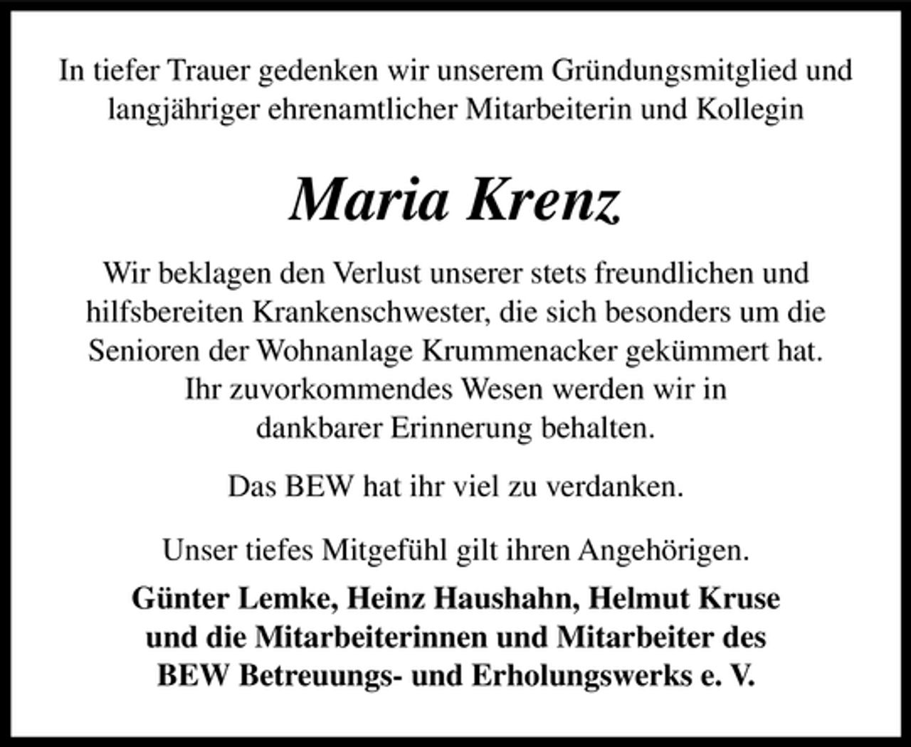 <p>In tiefer Trauer gedenken wir unserem Gründungsmitglied und langjähriger ehrenamtlicher Mitarbeiterin und Kollegin</p><p>Maria Krenz<br />Wir beklagen den Verlust unserer stets freundlichen und hilfsbereiten Krankenschwester, die sich besonders um die Senioren der Wohnanlage Krummenacker gekümmert hat. Ihr zuvorkommendes Wesen werden wir in dankbarer Erinnerung behalten. Das BEW hat ihr viel zu verdanken. Unser tiefes Mitgefühl gilt ihren Angehörigen. Günter Lemke, Heinz Haushahn, Helmut Kruse und die Mitarbeiterinnen und Mitarbeiter des BEW Betreuungs- und Erholungswerks e. V.</p>