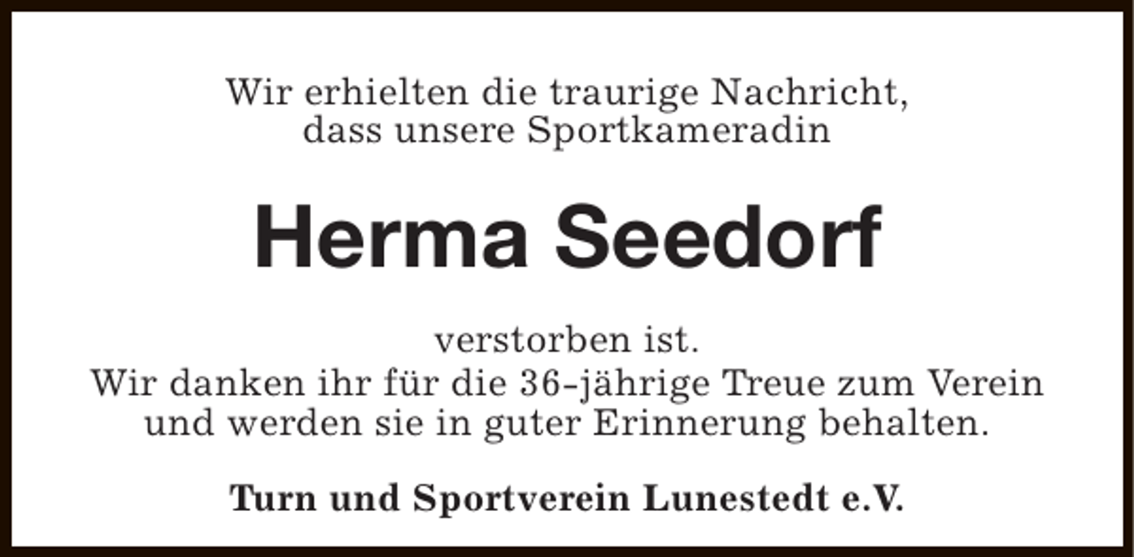 <p>Wir erhielten die traurige Nachricht,<br />dass unsere Sportkameradin</p><p>Herma Seedorf<br />verstorben ist.<br />Wir danken ihr für die 36-jährige Treue zum Verein<br />und werden sie in guter Erinnerung behalten.<br />Turn und Sportverein Lunestedt e.V.</p>