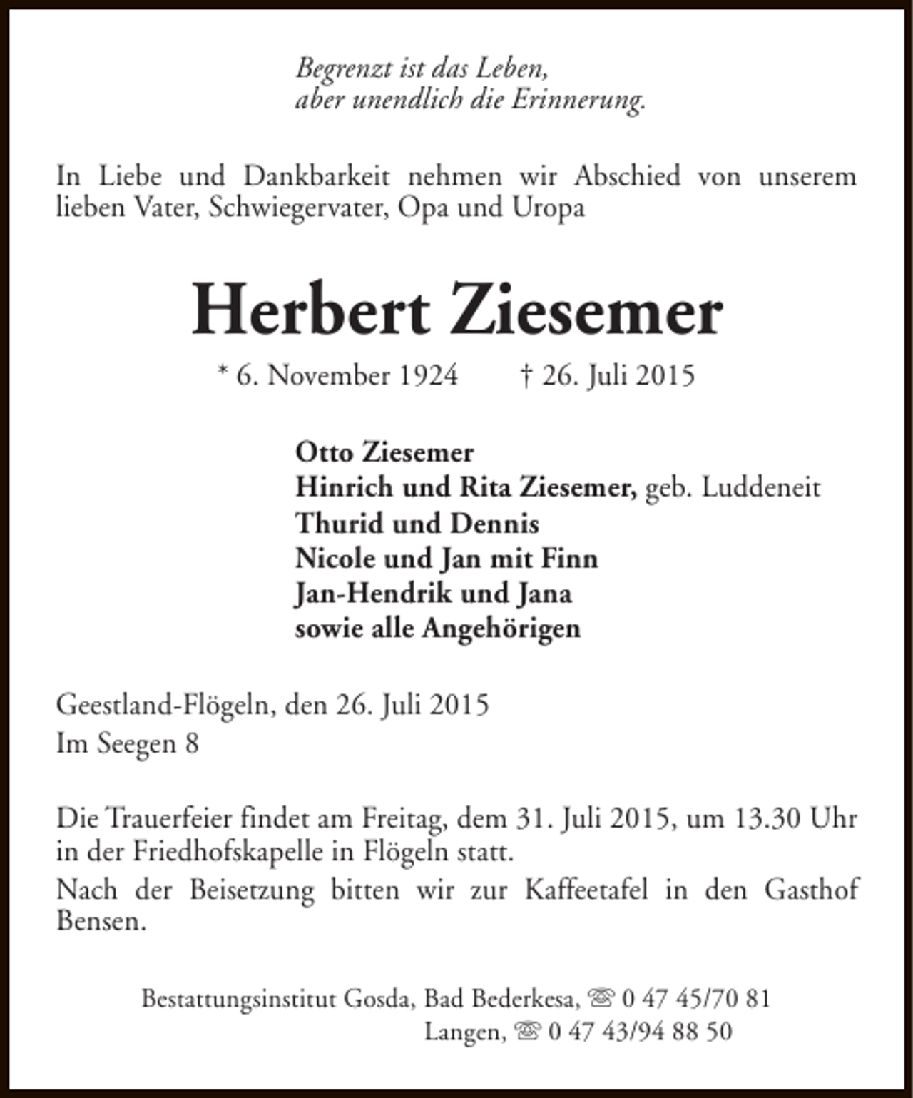 <p>Begrenzt ist das Leben,<br />aber unendlich die Erinnerung.<br />In Liebe und Dankbarkeit nehmen wir Abschied von unserem<br />lieben Vater, Schwiegervater, Opa und Uropa</p><p>Herbert Ziesemer<br />* 6. November 1924</p><p>† 26. Juli 2015</p><p>Otto Ziesemer<br />Hinrich und Rita Ziesemer, geb. Luddeneit<br />Thurid und Dennis<br />Nicole und Jan mit Finn<br />Jan-Hendrik und Jana<br />sowie alle Angehörigen<br />Geestland-Flögeln, den 26. Juli 2015<br />Im Seegen 8<br />Die Trauerfeier findet am Freitag, dem 31. Juli 2015, um 13.30 Uhr<br />in der Friedhofskapelle in Flögeln statt.<br />Nach der Beisetzung bitten wir zur Kaffeetafel in den Gasthof<br />Bensen.<br />Bestattungsinstitut Gosda, Bad Bederkesa, s 0 47 45/70 81<br />Langen, s 0 47 43/94 88 50</p>