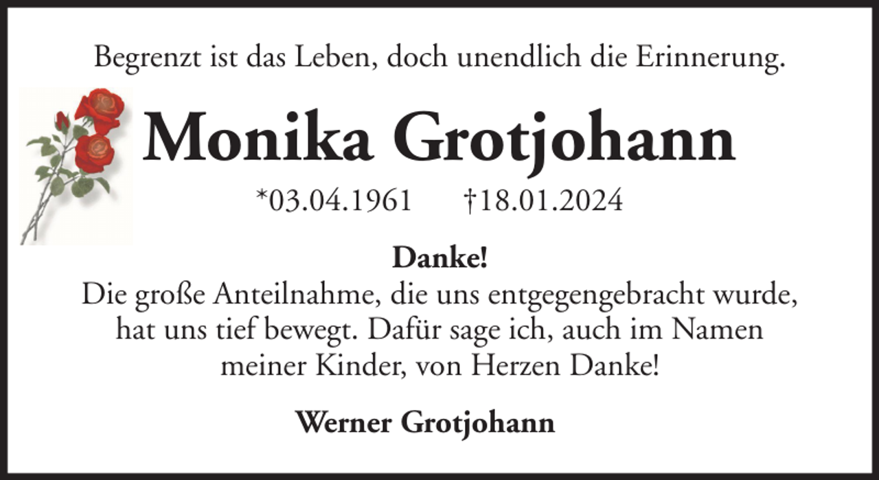 <p>Begrenzt ist das Leben, doch unendlich die Erinnerung.</p><p>Monika Grotjohann<br />*03.04.1961</p><p>†18.01.2024</p><p>Danke!<br />Die große Anteilnahme, die uns entgegengebracht wurde,<br />hat uns tief bewegt. Dafür sage ich, auch im Namen<br />meiner Kinder, von Herzen Danke!<br />Werner Grotjohann</p>