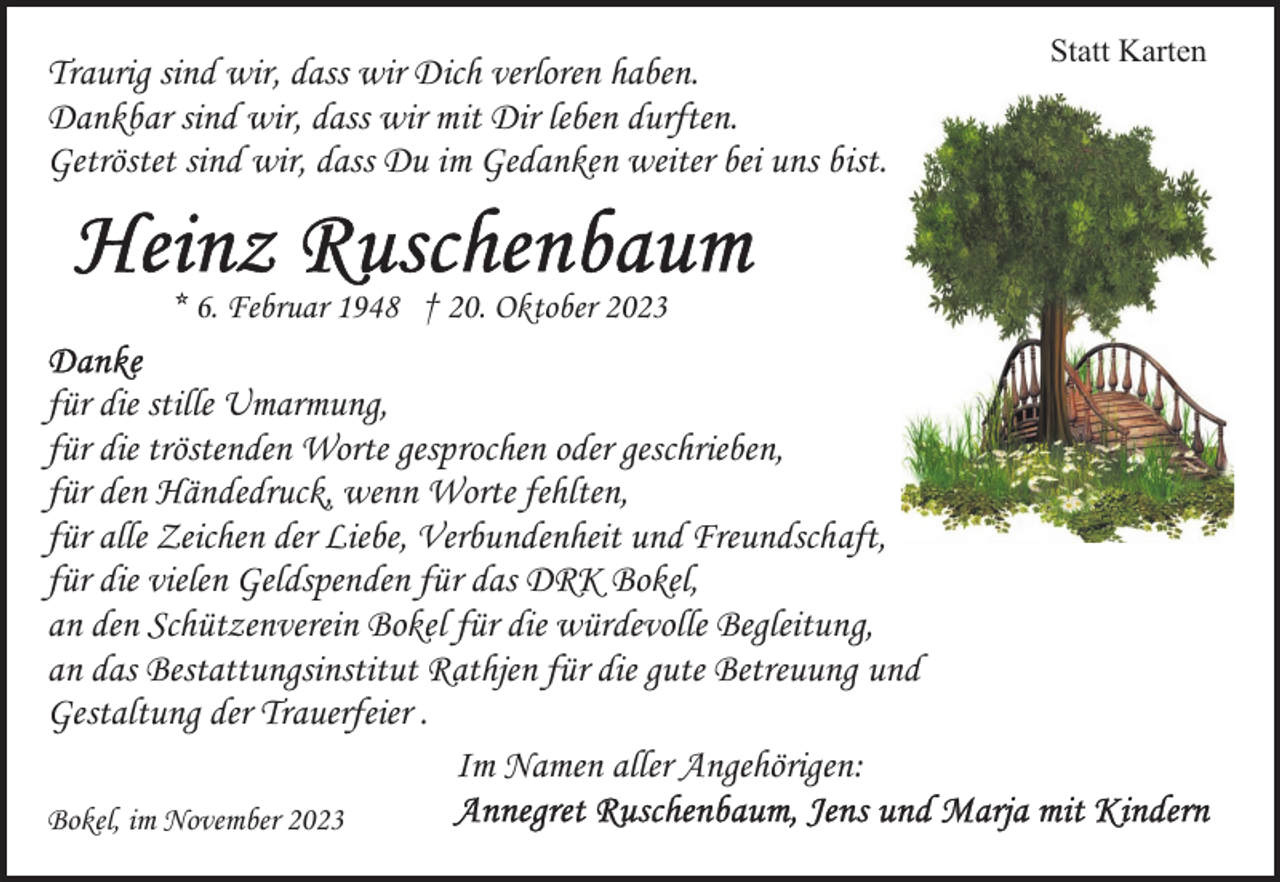 <p>Traurig sind wir, dass wir Dich verloren haben.<br />Dankbar sind wir, dass wir mit Dir leben durften.<br />Getröstet sind wir, dass Du im Gedanken weiter bei uns bist.<br />* 6. Februar 1948 † 20. Oktober 2023</p><p>für die stille Umarmung,<br />für die tröstenden Worte gesprochen oder geschrieben,<br />für den Händedruck, wenn Worte fehlten,<br />für alle Zeichen der Liebe, Verbundenheit und Freundschaft,<br />für die vielen Geldspenden für das DRK Bokel,<br />an den Schützenverein Bokel für die würdevolle Begleitung,<br />an das Bestattungsinstitut Rathjen für die gute Betreuung und<br />Gestaltung der Trauerfeier .<br />Im Namen aller Angehörigen:<br />Bokel, im November 2023</p><p>Statt Karten</p>