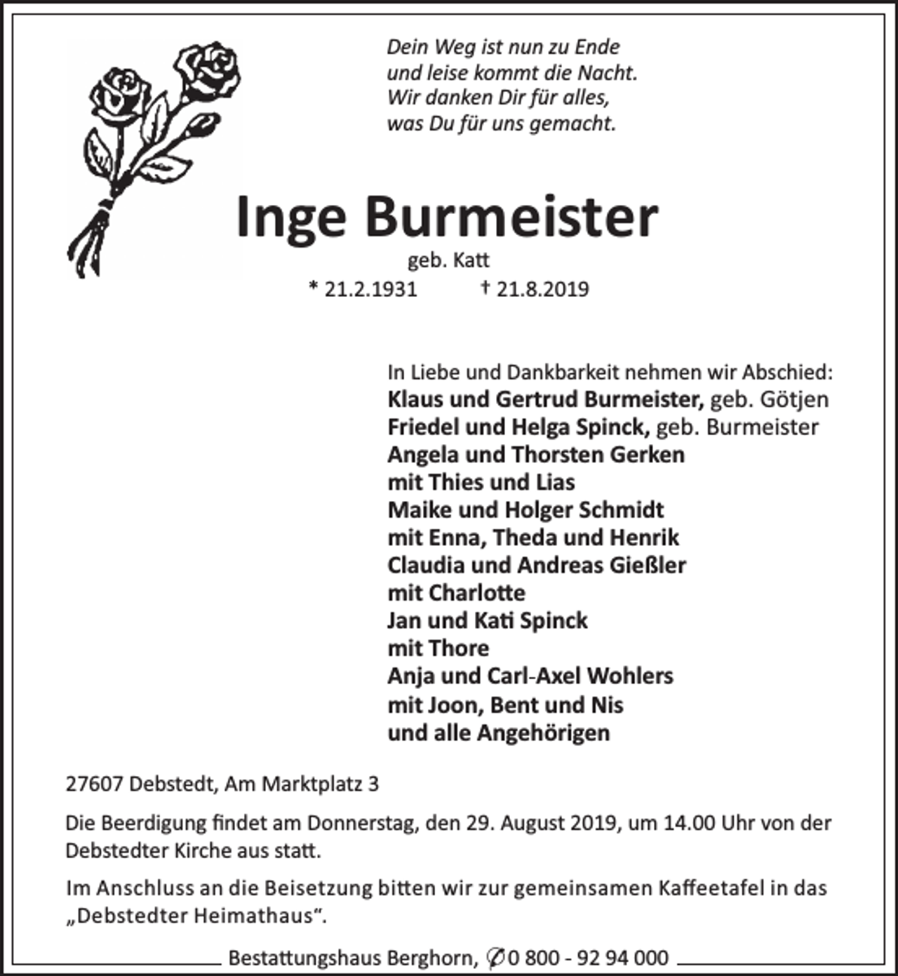 <p>Dein Weg ist nun zu Ende<br />und leise kommt die Nacht.<br />Wir danken Dir für alles,<br />was Du für uns gemacht.</p><p>Inge Burmeister<br />geb. Ka<br />* 21.2.1931<br />† 21.8.2019</p><p>In Liebe und Dankbarkeit nehmen wir Abschied:</p><p>Klaus und Gertrud Burmeister, geb. Götjen<br />Friedel und Helga Spinck, geb. Burmeister<br />Angela und Thorsten Gerken<br />mit Thies und Lias<br />Maike und Holger Schmidt<br />mit Enna, Theda und Henrik<br />Claudia und Andreas Gießler<br />mit Charlo e<br />Jan und Ka Spinck<br />mit Thore<br />Anja und Carl-Axel Wohlers<br />mit Joon, Bent und Nis<br />und alle Angehörigen<br />27607 Debstedt, Am Marktplatz 3</p><p>Die Beerdigung ﬁndet am Donnerstag, den 29. August 2019, um 14.00 Uhr von der<br />Debstedter Kirche aus sta .<br />Im Anschluss an die Beisetzung bi en wir zur gemeinsamen Kaﬀeetafel in das<br />„Debstedter Heimathaus“.<br />Besta ungshaus Berghorn, * 0 800 - 92 94 000</p>