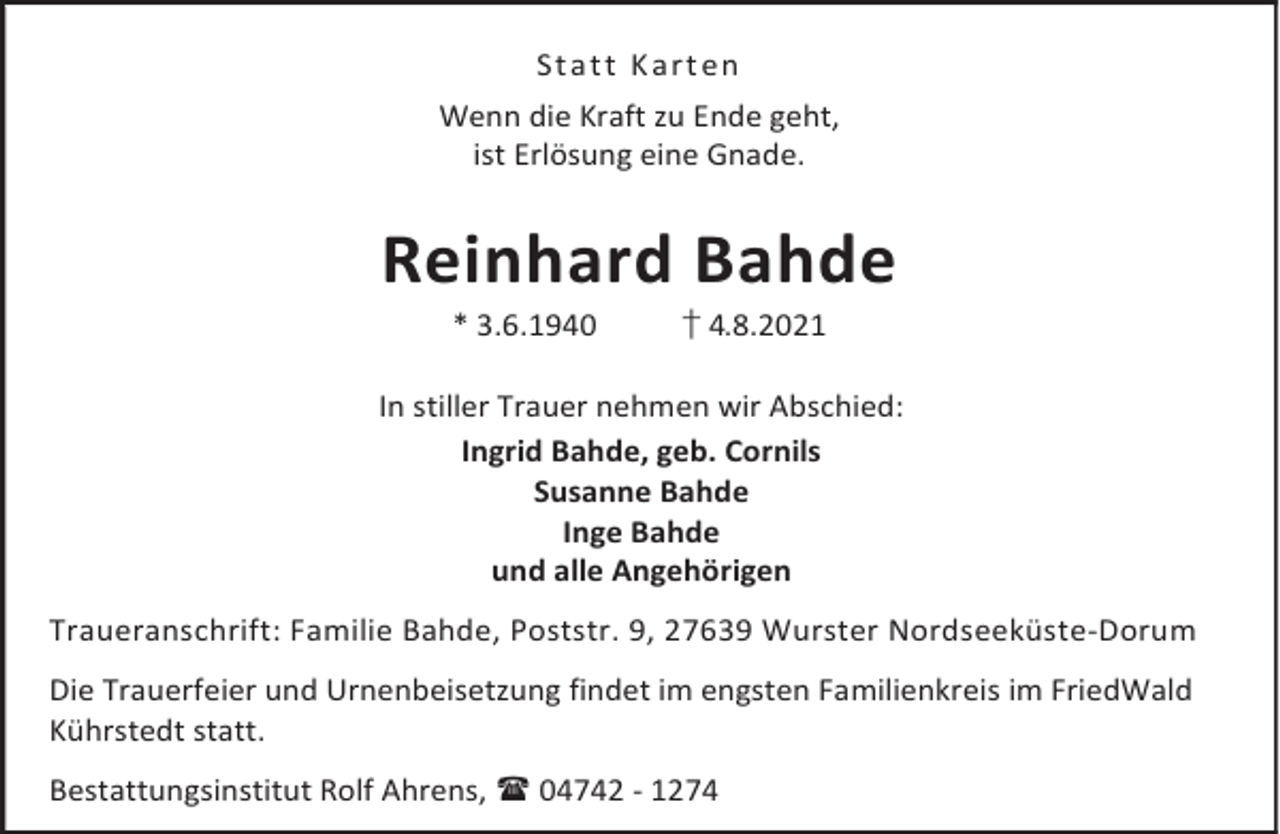 <p>St a t t K a r t en<br />Wenn die Kraft zu Ende geht,<br />ist Erlösung eine Gnade.</p><p>Reinhard Bahde<br />* 3.6.1940</p><p>† 4.8.2021</p><p>In stiller Trauer nehmen wir Abschied:<br />Ingrid Bahde, geb. Cornils<br />Susanne Bahde<br />Inge Bahde<br />und alle Angehörigen<br />Traueranschrift: Familie Bahde, Poststr. 9, 27639 Wurster Nordseeküste-Dorum<br />Die Trauerfeier und Urnenbeisetzung findet im engsten Familienkreis im FriedWald<br />Kührstedt statt.<br />Bestattungsinstitut Rolf Ahrens, 04742 - 1274</p>