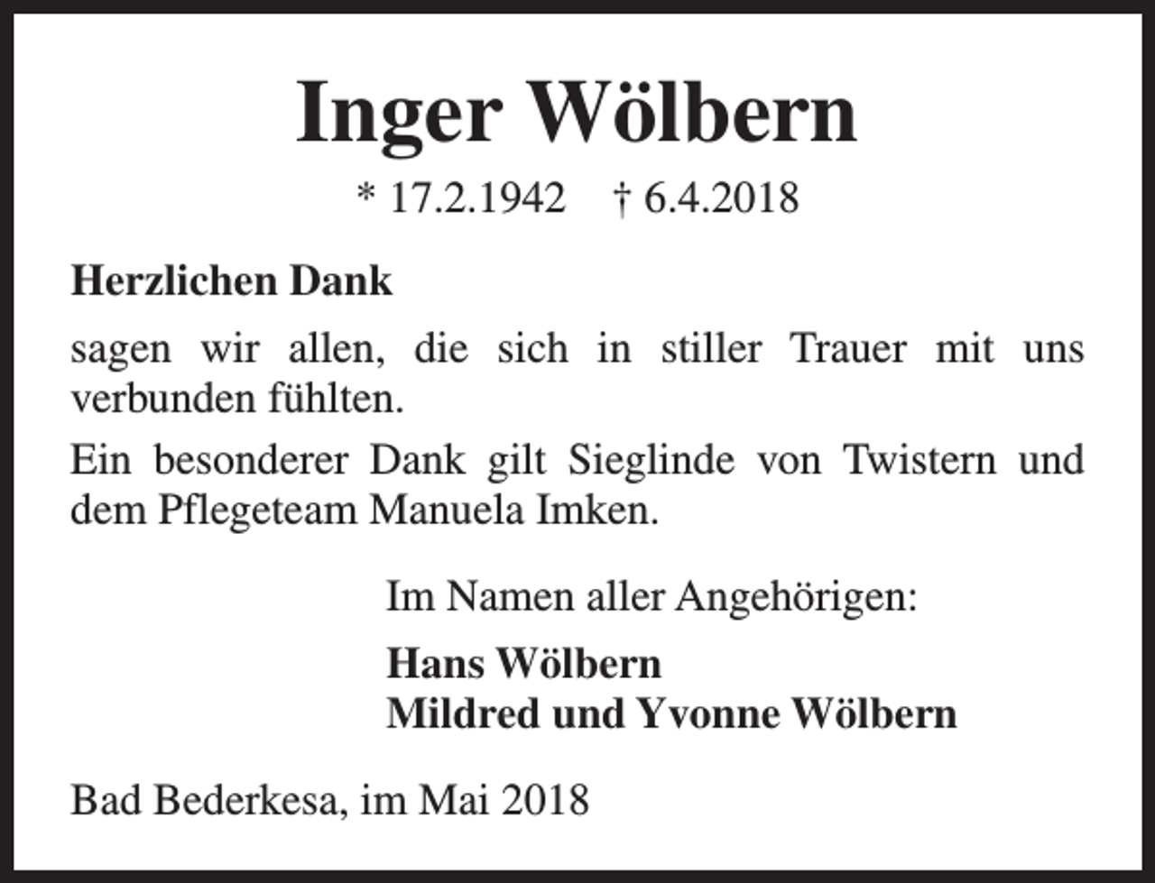 <p>Inger Wölbern<br />* 17.2.1942</p><p>† 6.4.2018</p><p>Herzlichen Dank<br />sagen wir allen, die sich in stiller Trauer mit uns<br />verbunden fühlten.<br />Ein besonderer Dank gilt Sieglinde von Twistern und<br />dem Pflegeteam Manuela Imken.<br />Im Namen aller Angehörigen:<br />Hans Wölbern<br />Mildred und Yvonne Wölbern<br />Bad Bederkesa, im Mai 2018</p>