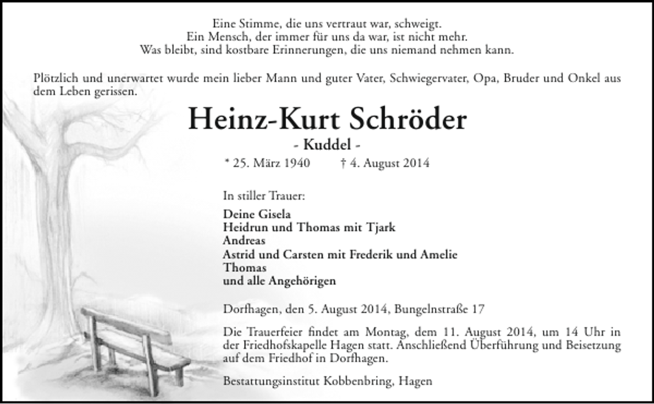 <p>Eine Stimme, die uns vertraut war, schweigt.<br />Ein Mensch, der immer für uns da war, ist nicht mehr.<br />Was bleibt, sind kostbare Erinnerungen, die uns niemand nehmen kann.<br />Plötzlich und unerwartet wurde mein lieber Mann und guter Vater, Schwiegervater, Opa, Bruder und Onkel aus<br />dem Leben gerissen.</p><p>Heinz-Kurt Schröder<br />- Kuddel -</p><p>* 25. März 1940</p><p>† 4. August 2014</p><p>In stiller Trauer:<br />Deine Gisela<br />Heidrun und Thomas mit Tjark<br />Andreas<br />Astrid und Carsten mit Frederik und Amelie<br />Thomas<br />und alle Angehörigen<br />Dorfhagen, den 5. August 2014, Bungelnstraße 17<br />Die Trauerfeier findet am Montag, dem 11. August 2014, um 14 Uhr in<br />der Friedhofskapelle Hagen statt. Anschließend Überführung und Beisetzung<br />auf dem Friedhof in Dorfhagen.<br />Bestattungsinstitut Kobbenbring, Hagen</p>