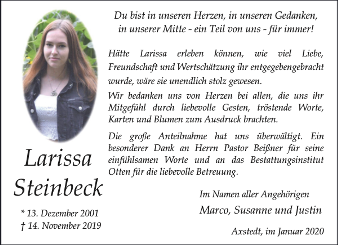 <p>Du bist in unseren Herzen, in unseren Gedanken,<br />in unserer Mitte - ein Teil von uns - für immer!<br />Hätte Larissa erleben können, wie viel Liebe,<br />Freundschaft und Wertschätzung ihr entgegebengebracht<br />wurde, wäre sie unendlich stolz gewesen.</p><p>Wir bedanken uns von Herzen bei allen, die uns ihr<br />Mitgefühl durch liebevolle Gesten, tröstende Worte,<br />Karten und Blumen zum Ausdruck brachten.</p><p>Larissa<br />Steinbeck<br />* 13. Dezember 2001<br />† 14. November 2019</p><p>Die große Anteilnahme hat uns überwältigt. Ein<br />besonderer Dank an Herrn Pastor Beißner für seine<br />einfühlsamen Worte und an das Bestattungsinstitut<br />Otten für die liebevolle Betreuung.<br />Im Namen aller Angehörigen</p><p>Marco, Susanne und Justin<br />Axstedt, im Januar 2020</p>