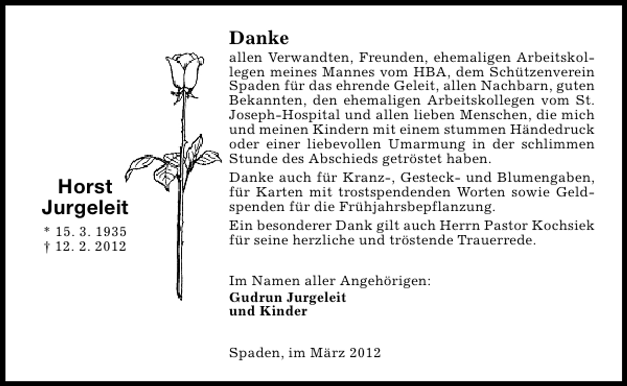 <p>Danke</p>
<p>Horst<br />Jurgeleit<br />* 15. 3. 1935<br />† 12. 2. 2012</p>
<p>allen Verwandten, Freunden, ehemaligen Arbeitskollegen meines Mannes vom HBA, dem Schützenverein<br />Spaden für das ehrende Geleit, allen Nachbarn, guten<br />Bekannten, den ehemaligen Arbeitskollegen vom St.<br />Joseph-Hospital und allen lieben Menschen, die mich<br />und meinen Kindern mit einem stummen Händedruck<br />oder einer liebevollen Umarmung in der schlimmen<br />Stunde des Abschieds getröstet haben.<br />Danke auch für Kranz-, Gesteck- und Blumengaben,<br />für Karten mit trostspendenden Worten sowie Geldspenden für die Frühjahrsbepflanzung.<br />Ein besonderer Dank gilt auch Herrn Pastor Kochsiek<br />für seine herzliche und tröstende Trauerrede.<br />Im Namen aller Angehörigen:<br />Gudrun Jurgeleit<br />und Kinder<br />Spaden, im März 2012</p>