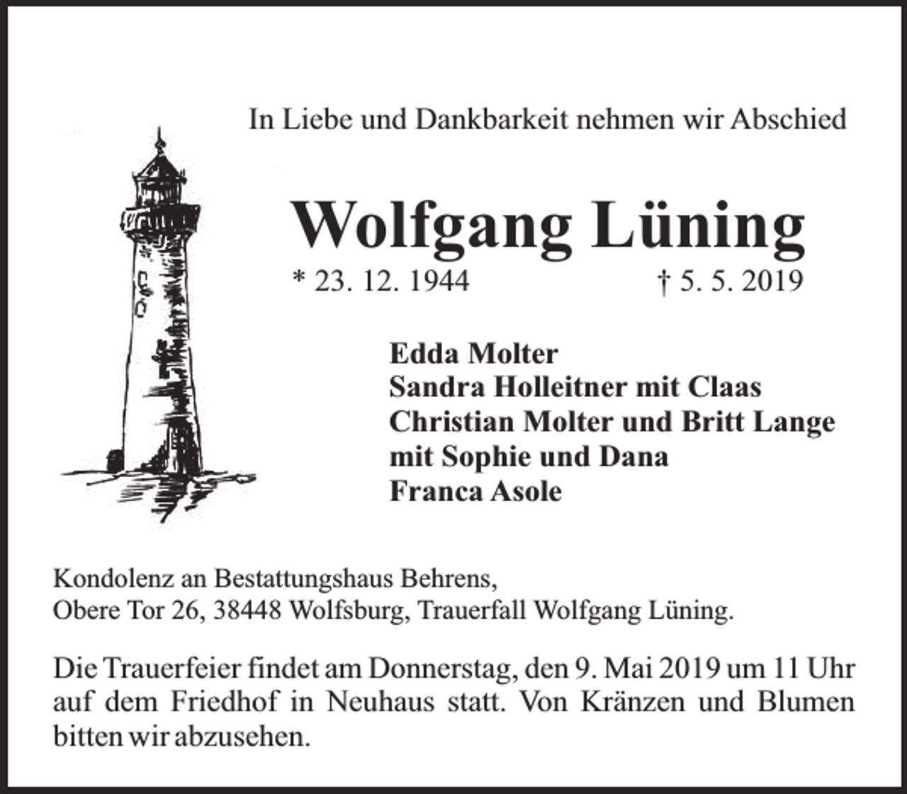 <p>In Liebe und Dankbarkeit nehmen wir Abschied</p><p>Wolfgang Lüning<br />* 23. 12. 1944</p><p>† 5. 5. 2019</p><p>Edda Molter<br />Sandra Holleitner mit Claas<br />Christian Molter und Britt Lange<br />mit Sophie und Dana<br />Franca Asole<br />Kondolenz an Bestattungshaus Behrens,<br />Obere Tor 26, 38448 Wolfsburg, Trauerfall Wolfgang Lüning.</p><p>Die Trauerfeier findet am Donnerstag, den 9. Mai 2019 um 11 Uhr<br />auf dem Friedhof in Neuhaus statt. Von Kränzen und Blumen<br />bitten wir abzusehen.</p>