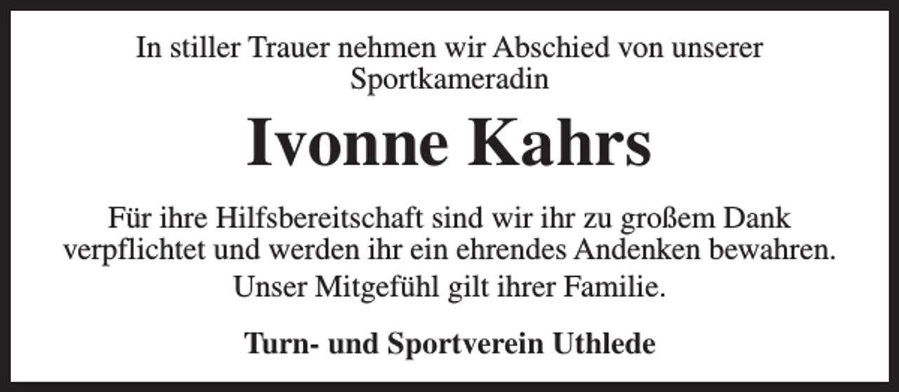 <p>In stiller Trauer nehmen wir Abschied von unserer<br />Sportkameradin</p><p>Ivonne Kahrs</p><p>Für ihre Hilfsbereitschaft sind wir ihr zu großem Dank<br />verpflichtet und werden ihr ein ehrendes Andenken bewahren.<br />Unser Mitgefühl gilt ihrer Familie.<br />Turn- und Sportverein Uthlede</p>