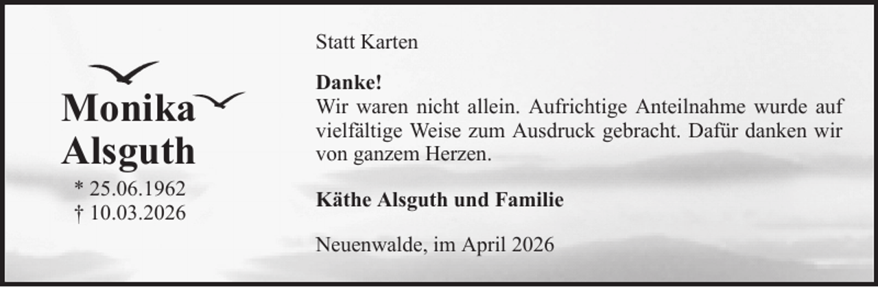 <p>Statt Karten</p><p>Monika<br />Alsguth<br />* 25.06.1962<br />† 10.03.2026</p><p>Danke!<br />Wir waren nicht allein. Aufrichtige Anteilnahme wurde auf<br />vielfältige Weise zum Ausdruck gebracht. Dafür danken wir<br />von ganzem Herzen.<br />Käthe Alsguth und Familie<br />Neuenwalde, im April 2026</p>