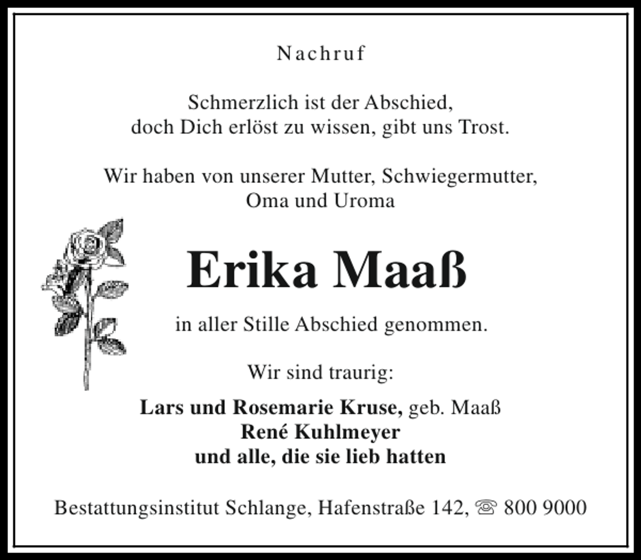 <p>Nachruf<br />Schmerzlich ist der Abschied,<br />doch Dich erlöst zu wissen, gibt uns Trost.<br />Wir haben von unserer Mutter, Schwiegermutter,<br />Oma und Uroma</p><p>Erika Maaß<br />in aller Stille Abschied genommen.<br />Wir sind traurig:<br />Lars und Rosemarie Kruse, geb. Maaß<br />René Kuhlmeyer<br />und alle, die sie lieb hatten<br />Bestattungsinstitut Schlange, Hafenstraße 142, s 800 9000</p>