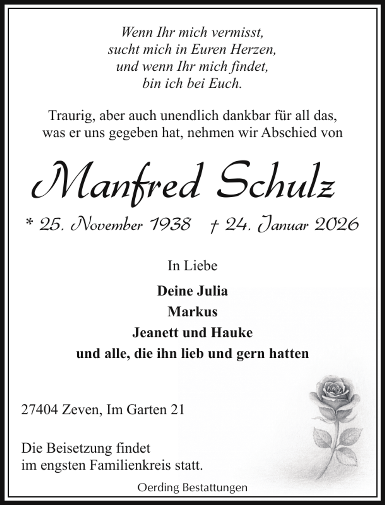 <p>Wenn Ihr mich vermisst,<br />sucht mich in Euren Herzen,<br />und wenn Ihr mich findet,<br />bin ich bei Euch.<br />Traurig, aber auch unendlich dankbar für all das,<br />was er uns gegeben hat, nehmen wir Abschied von</p><p>Manfred Schulz</p><p>* 25. November 1938 † 24. Januar 2026<br />In Liebe<br />Deine Julia<br />Markus<br />Jeanett und Hauke<br />und alle, die ihn lieb und gern hatten<br />27404 Zeven, Im Garten 21<br />Die Beisetzung findet<br />im engsten Familienkreis statt.<br />Oerding Bestattungen</p>