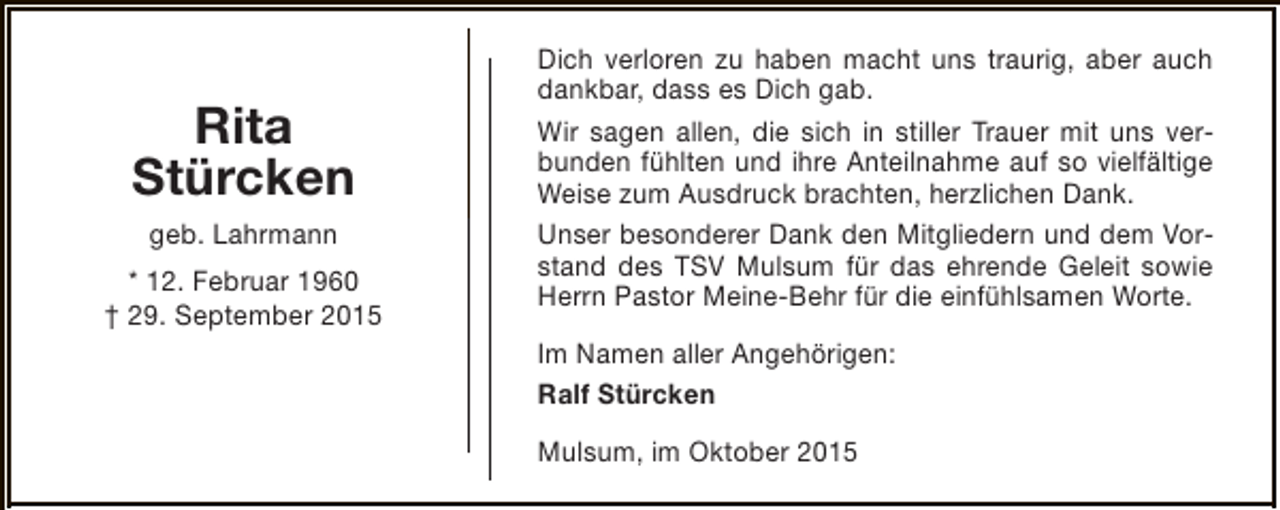 <p>Rita<br />Stürcken<br />geb. Lahrmann<br />* 12. Februar 1960<br />† 29. September 2015</p><p>Dich verloren zu haben macht uns traurig, aber auch<br />dankbar, dass es Dich gab.<br />Wir sagen allen, die sich in stiller Trauer mit uns verbunden fühlten und ihre Anteilnahme auf so vielfältige<br />Weise zum Ausdruck brachten, herzlichen Dank.<br />Unser besonderer Dank den Mitgliedern und dem Vorstand des TSV Mulsum für das ehrende Geleit sowie<br />Herrn Pastor Meine-Behr für die einfühlsamen Worte.<br />Im Namen aller Angehörigen:<br />Ralf Stürcken<br />Mulsum, im Oktober 2015</p>