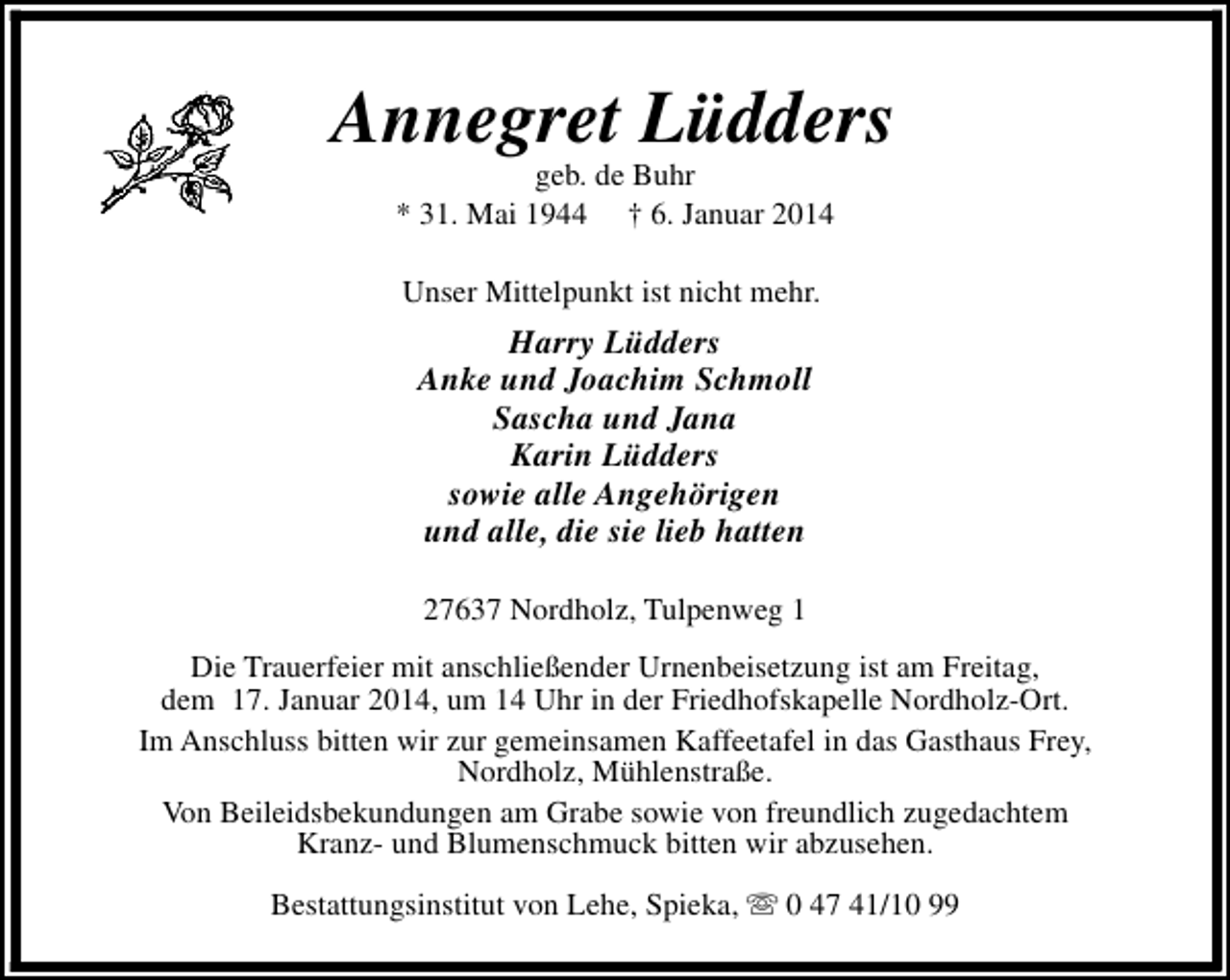 <p>Annegret Lüdders<br />geb. de Buhr<br />* 31. Mai 1944 † 6. Januar 2014<br />Unser Mittelpunkt ist nicht mehr.</p><p>Harry Lüdders<br />Anke und Joachim Schmoll<br />Sascha und Jana<br />Karin Lüdders<br />sowie alle Angehörigen<br />und alle, die sie lieb hatten<br />27637 Nordholz, Tulpenweg 1<br />Die Trauerfeier mit anschließender Urnenbeisetzung ist am Freitag,<br />dem 17. Januar 2014, um 14 Uhr in der Friedhofskapelle Nordholz-Ort.<br />Im Anschluss bitten wir zur gemeinsamen Kaffeetafel in das Gasthaus Frey,<br />Nordholz, Mühlenstraße.<br />Von Beileidsbekundungen am Grabe sowie von freundlich zugedachtem<br />Kranz- und Blumenschmuck bitten wir abzusehen.<br />Bestattungsinstitut von Lehe, Spieka, s 0 47 41/10 99</p>