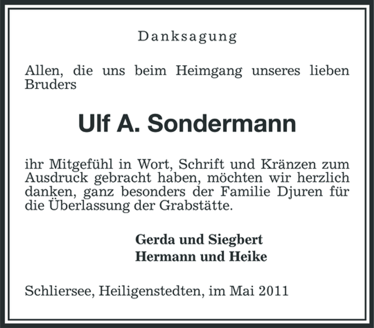 <p>Danksagung Allen, die uns beim Heimgang unseres lieben Bruders</p><p>Ulf A. Sondermann<br />ihr Mitgefühl in Wort, Schrift und Kränzen zum Ausdruck gebracht haben, möchten wir herzlich danken, ganz besonders der Familie Djuren für die Überlassung der Grabstätte. Gerda und Siegbert Hermann und Heike Schliersee, Heiligenstedten, im Mai 2011</p>