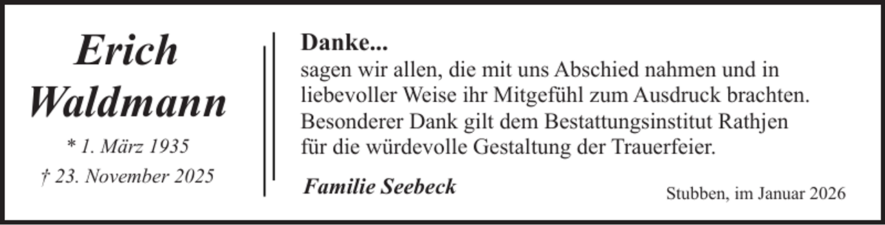 <p>Erich<br />Waldmann<br />* 1. März 1935<br />† 23. November 2025</p><p>Danke...</p><p>sagen wir allen, die mit uns Abschied nahmen und in<br />liebevoller Weise ihr Mitgefühl zum Ausdruck brachten.<br />Besonderer Dank gilt dem Bestattungsinstitut Rathjen<br />für die würdevolle Gestaltung der Trauerfeier.<br />Familie Seebeck</p><p>Stubben, im Januar 2026</p>