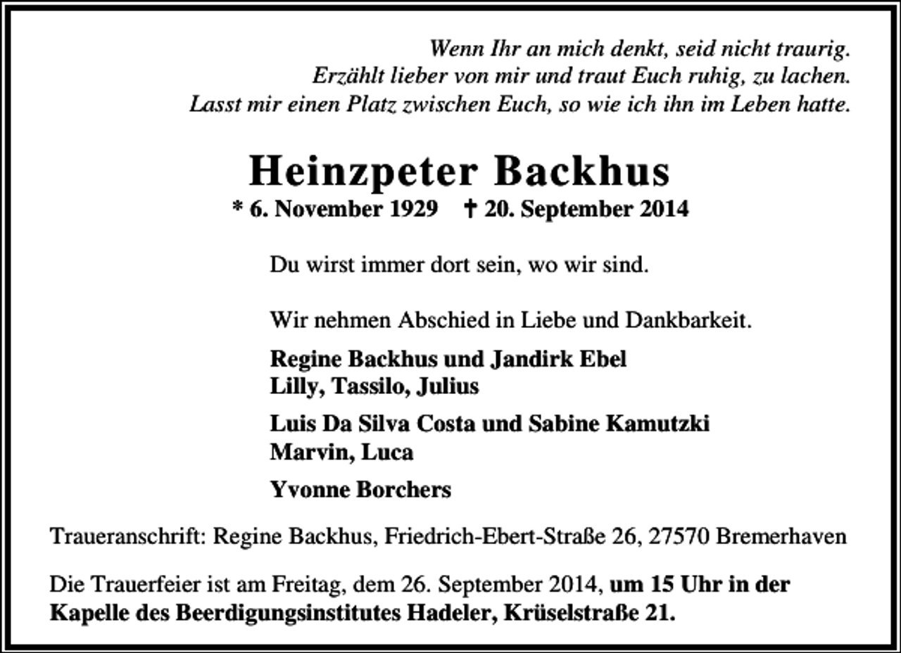 <p>Wenn Ihr an mich denkt, seid nicht traurig.<br />Erzählt lieber von mir und traut Euch ruhig, zu lachen.<br />Lasst mir einen Platz zwischen Euch, so wie ich ihn im Leben hatte.</p><p>Heinzpeter Backhus</p><p>* 6. November 1929</p><p>20. September 2014</p><p>Du wirst immer dort sein, wo wir sind.<br />Wir nehmen Abschied in Liebe und Dankbarkeit.<br />Regine Backhus und Jandirk Ebel<br />Lilly, Tassilo, Julius<br />Luis Da Silva Costa und Sabine Kamutzki<br />Marvin, Luca<br />Yvonne Borchers<br />Traueranschrift: Regine Backhus, Friedrich-Ebert-Straße 26, 27570 Bremerhaven<br />Die Trauerfeier ist am Freitag, dem 26. September 2014, um 15 Uhr in der<br />Kapelle des Beerdigungsinstitutes Hadeler, Krüselstraße 21.</p>