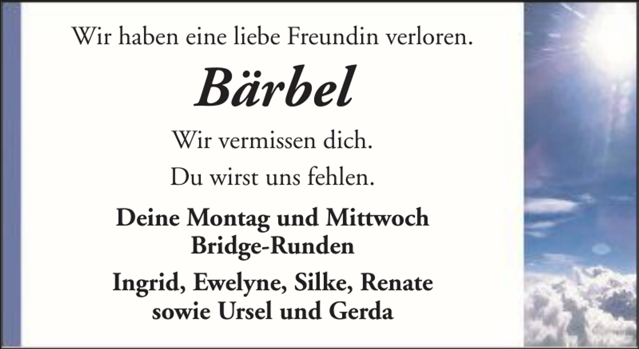 <p>Wir haben eine liebe Freundin verloren.</p><p>Bärbel<br />Wir vermissen dich.<br />Du wirst uns fehlen.<br />Deine Montag und Mittwoch<br />Bridge-Runden<br />Ingrid, Ewelyne, Silke, Renate<br />sowie Ursel und Gerda</p>