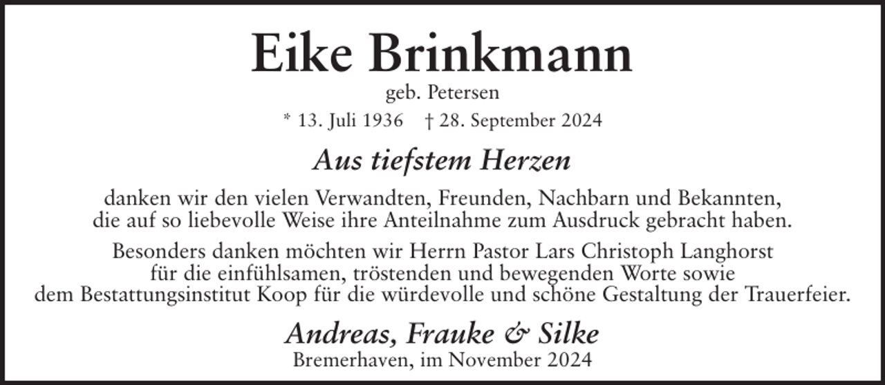 <p>Eike Brinkmann<br />geb. Petersen<br />* 13. Juli 1936</p><p>† 28. September 2024</p><p>Aus tiefstem Herzen<br />danken wir den vielen Verwandten, Freunden, Nachbarn und Bekannten,<br />die auf so liebevolle Weise ihre Anteilnahme zum Ausdruck gebracht haben.<br />Besonders danken möchten wir Herrn Pastor Lars Christoph Langhorst<br />für die einfühlsamen, tröstenden und bewegenden Worte sowie<br />dem Bestattungsinstitut Koop für die würdevolle und schöne Gestaltung der Trauerfeier.</p><p>Andreas, Frauke &amp; Silke<br />Bremerhaven, im November 2024</p>