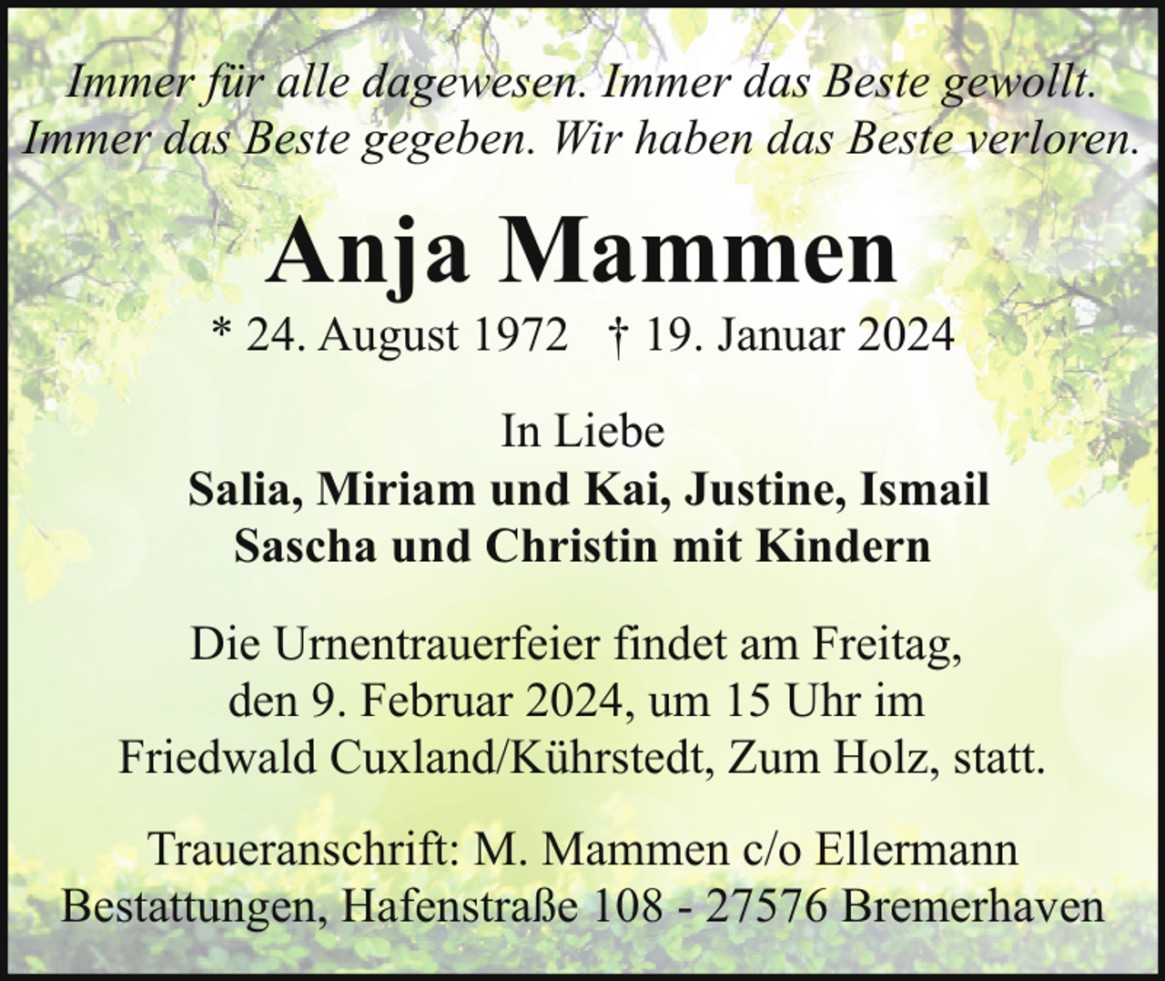 <p>Immer für alle dagewesen. Immer das Beste gewollt.<br />Immer das Beste gegeben. Wir haben das Beste verloren.</p><p>Anja Mammen</p><p>* 24. August 1972 † 19. Januar 2024<br />In Liebe<br />Salia, Miriam und Kai, Justine, Ismail<br />Sascha und Christin mit Kindern<br />Die Urnentrauerfeier findet am Freitag,<br />den 9. Februar 2024, um 15 Uhr im<br />Friedwald Cuxland/Kührstedt, Zum Holz, statt.<br />Traueranschrift: M. Mammen c/o Ellermann<br />Bestattungen, Hafenstraße 108 - 27576 Bremerhaven</p>