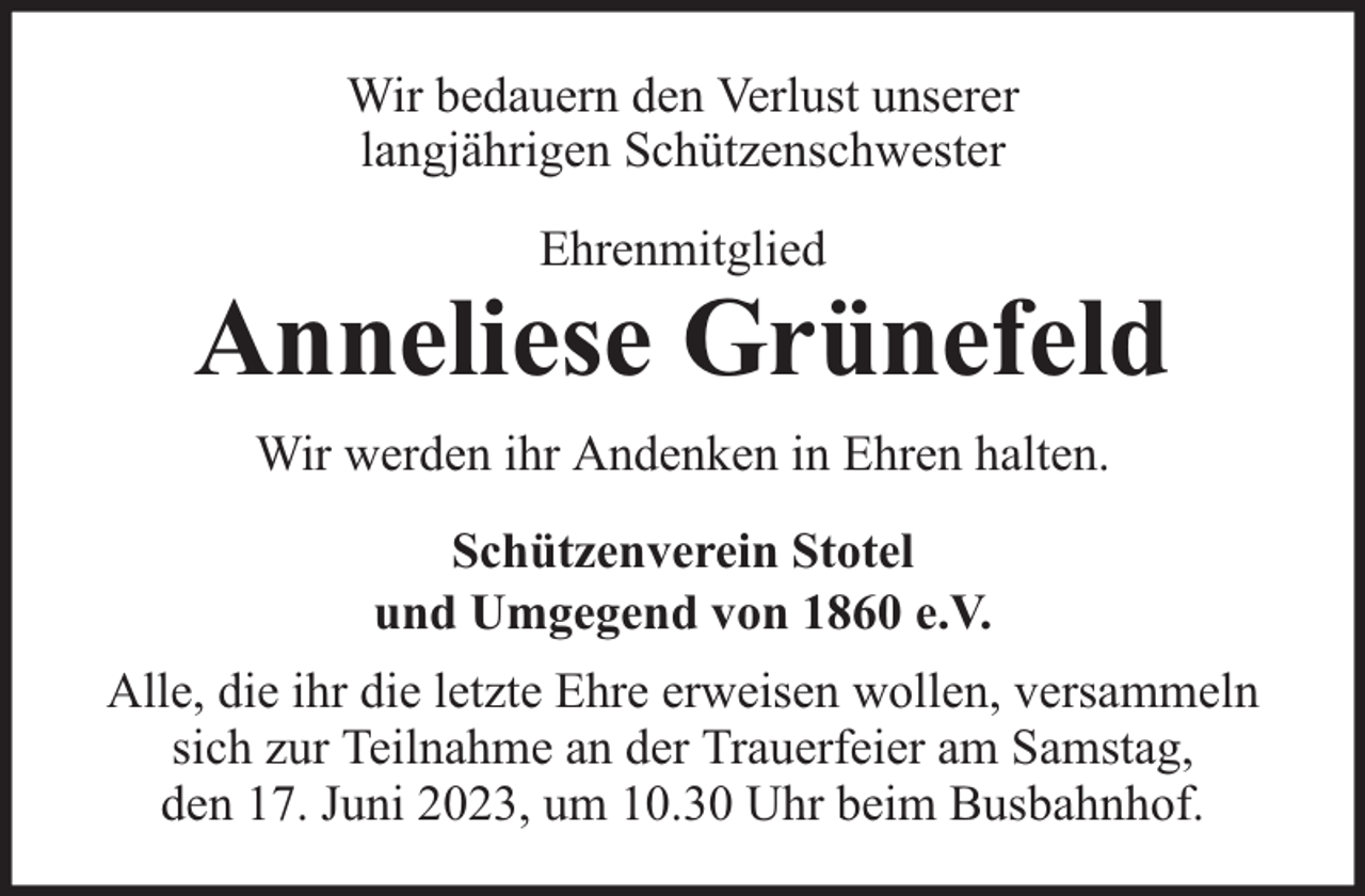 <p>Wir bedauern den Verlust unserer<br />langjährigen Schützenschwester<br />Ehrenmitglied</p><p>Anneliese Grünefeld<br />Wir werden ihr Andenken in Ehren halten.<br />Schützenverein Stotel<br />und Umgegend von 1860 e.V.<br />Alle, die ihr die letzte Ehre erweisen wollen, versammeln<br />sich zur Teilnahme an der Trauerfeier am Samstag,<br />den 17. Juni 2023, um 10.30 Uhr beim Busbahnhof.</p>