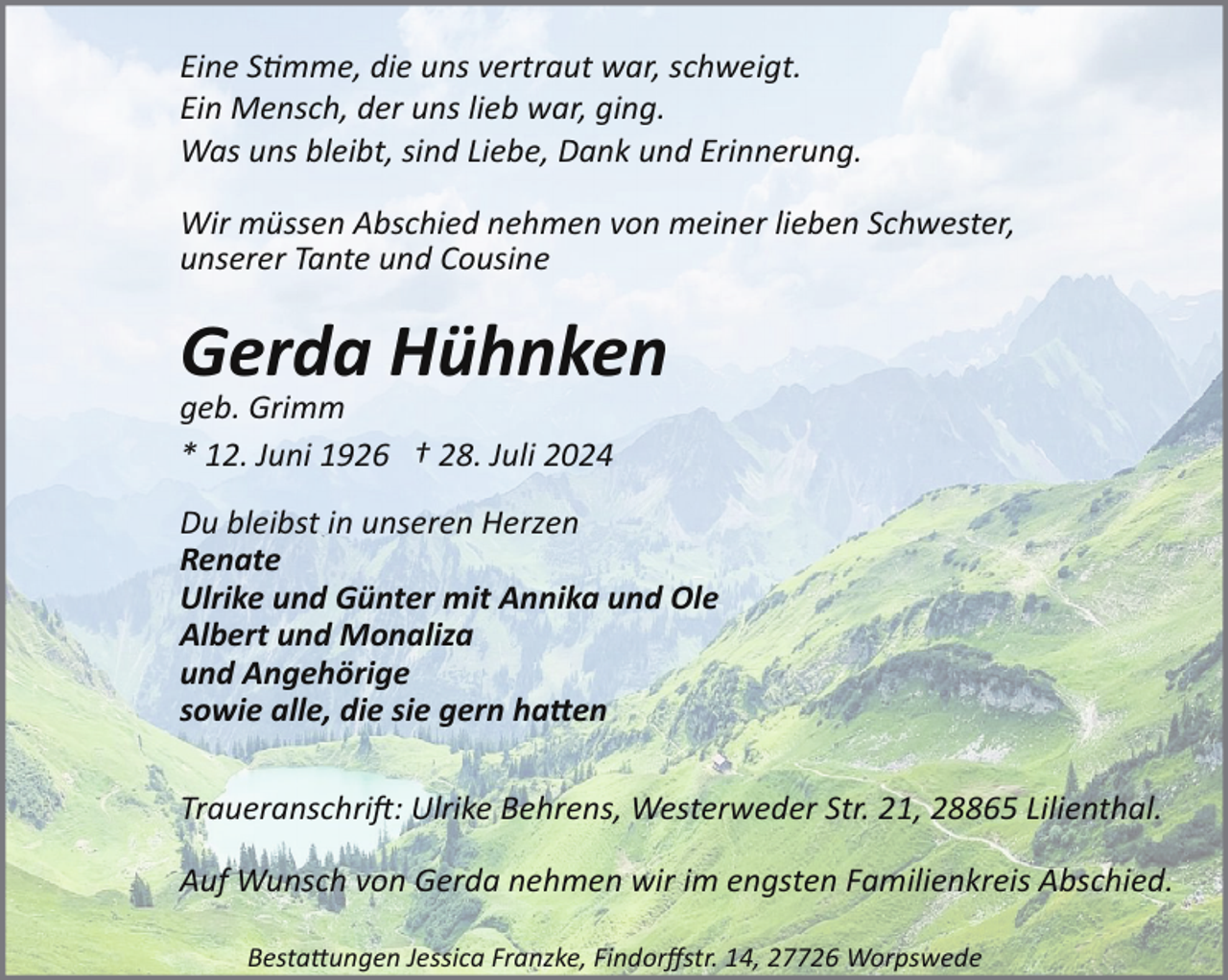 <p>Eine S�mme, die uns vertraut war, schweigt.<br />Ein Mensch, der uns lieb war, ging.<br />Was uns bleibt, sind Liebe, Dank und Erinnerung.<br />Wir müssen Abschied nehmen von meiner lieben Schwester,<br />unserer Tante und Cousine</p><p>Gerda Hühnken<br />geb. Grimm<br />* 12. Juni 1926 † 28. Juli 2024<br />Du bleibst in unseren Herzen<br />Renate<br />Ulrike und Günter mit Annika und Ole<br />Albert und Monaliza<br />und Angehörige<br />sowie alle, die sie gern ha�en<br />Traueranschri": Ulrike Behrens, Westerweder Str. 21, 28865 Lilienthal.<br />Auf Wunsch von Gerda nehmen wir im engsten Familienkreis Abschied.<br />Besta#ungen Jessica Franzke, Findorﬀstr. 14, 27726 Worpswede</p>