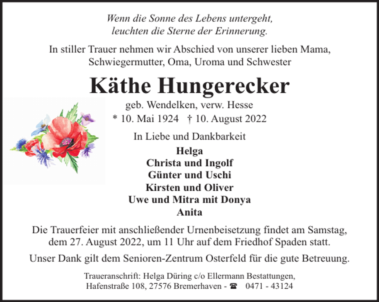 <p>Wenn die Sonne des Lebens untergeht,<br />leuchten die Sterne der Erinnerung.<br />In stiller Trauer nehmen wir Abschied von unserer lieben Mama,<br />Schwiegermutter, Oma, Uroma und Schwester</p><p>Käthe Hungerecker<br />geb. Wendelken, verw. Hesse<br />* 10. Mai 1924 † 10. August 2022<br />In Liebe und Dankbarkeit<br />Helga<br />Christa und Ingolf<br />Günter und Uschi<br />Kirsten und Oliver<br />Uwe und Mitra mit Donya<br />Anita<br />Die Trauerfeier mit anschließender Urnenbeisetzung findet am Samstag,<br />dem 27. August 2022, um 11 Uhr auf dem Friedhof Spaden statt.<br />Unser Dank gilt dem Senioren-Zentrum Osterfeld für die gute Betreuung.<br />Traueranschrift: Helga Düring c/o Ellermann Bestattungen,<br />Hafenstraße 108, 27576 Bremerhaven - ( 0471 - 43124</p>
