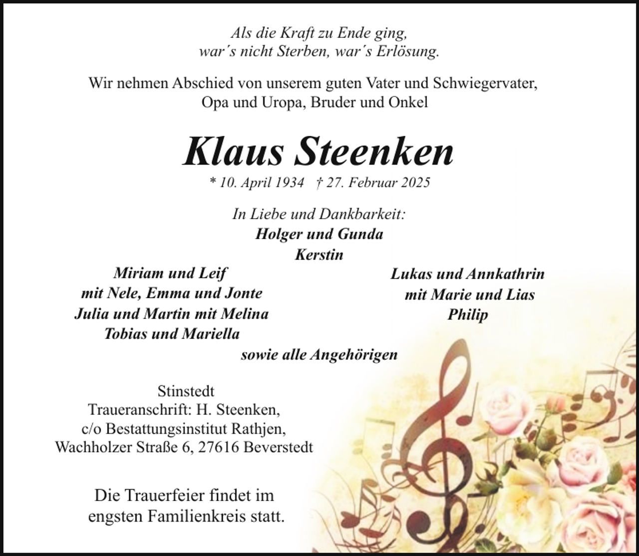 <p>Als die Kraft zu Ende ging,<br />war´s nicht Sterben, war´s Erlösung.<br />Wir nehmen Abschied von unserem guten Vater und Schwiegervater,<br />Opa und Uropa, Bruder und Onkel</p><p>Klaus Steenken<br />* 10. April 1934 † 27. Februar 2025</p><p>In Liebe und Dankbarkeit:<br />Holger und Gunda<br />Kerstin<br />Miriam und Leif<br />Lukas und Annkathrin<br />mit Nele, Emma und Jonte<br />mit Marie und Lias<br />Julia und Martin mit Melina<br />Philip<br />Tobias und Mariella<br />sowie alle Angehörigen<br />Stinstedt<br />Traueranschrift: H. Steenken,<br />c/o Bestattungsinstitut Rathjen,<br />Wachholzer Straße 6, 27616 Beverstedt</p><p>Die Trauerfeier findet im<br />engsten Familienkreis statt.</p>