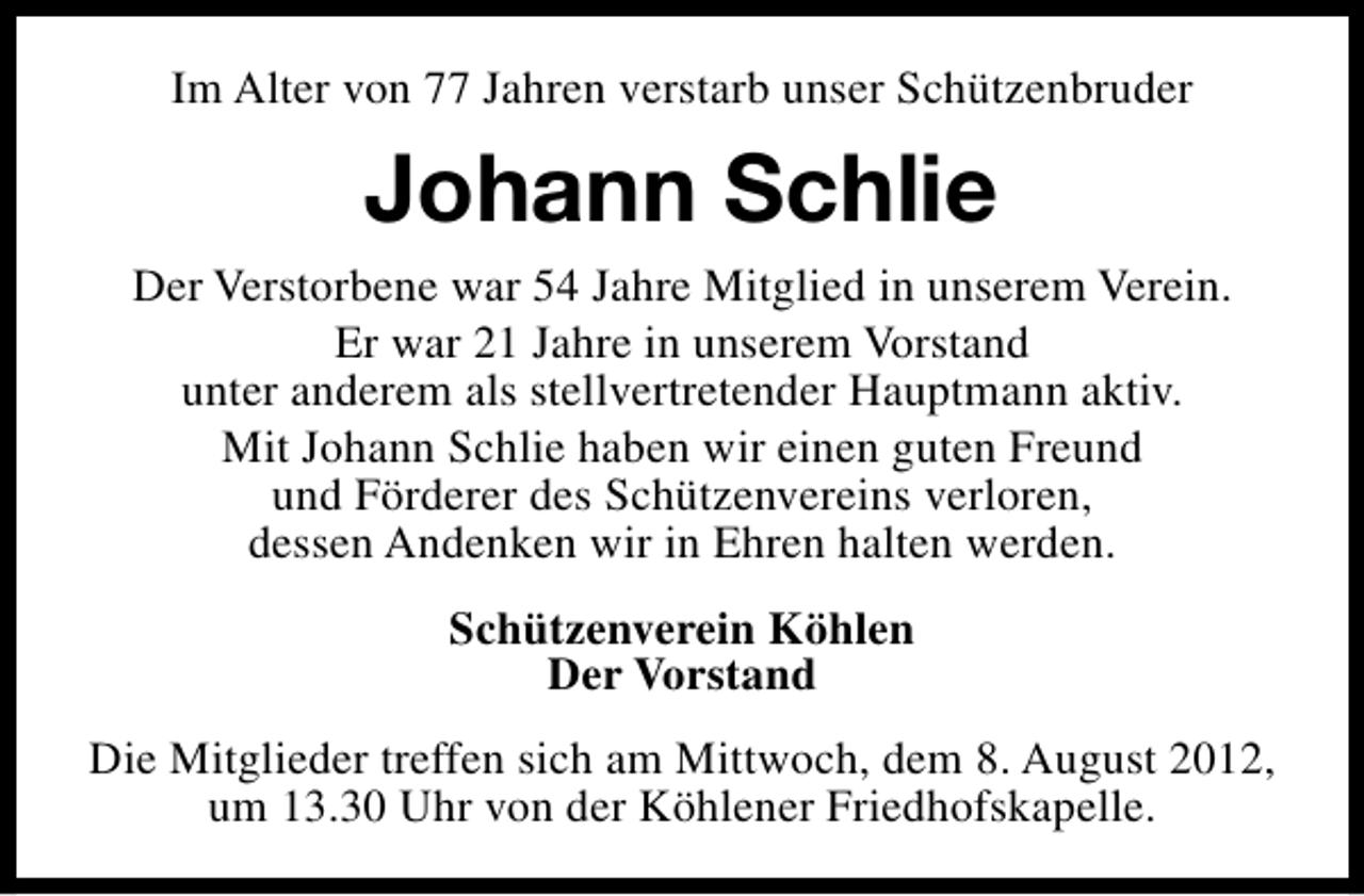 <p>Im Alter von 77 Jahren verstarb unser Schützenbruder</p><p>Johann Schlie<br />Der Verstorbene war 54 Jahre Mitglied in unserem Verein.<br />Er war 21 Jahre in unserem Vorstand<br />unter anderem als stellvertretender Hauptmann aktiv.<br />Mit Johann Schlie haben wir einen guten Freund<br />und Förderer des Schützenvereins verloren,<br />dessen Andenken wir in Ehren halten werden.<br />Schützenverein Köhlen<br />Der Vorstand<br />Die Mitglieder treffen sich am Mittwoch, dem 8. August 2012,<br />um 13.30 Uhr von der Köhlener Friedhofskapelle.</p>