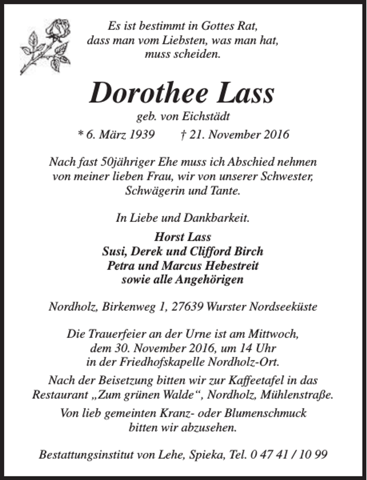 <p>Es ist bestimmt in Gottes Rat,<br />dass man vom Liebsten, was man hat,<br />muss scheiden.</p><p>Dorothee Lass</p><p>geb. von Eichstädt<br />* 6. März 1939<br />† 21. November 2016<br />Nach fast 50jähriger Ehe muss ich Abschied nehmen<br />von meiner lieben Frau, wir von unserer Schwester,<br />Schwägerin und Tante.<br />In Liebe und Dankbarkeit.<br />Horst Lass<br />Susi, Derek und Clifford Birch<br />Petra und Marcus Hebestreit<br />sowie alle Angehörigen<br />Nordholz, Birkenweg 1, 27639 Wurster Nordseeküste<br />Die Trauerfeier an der Urne ist am Mittwoch,<br />dem 30. November 2016, um 14 Uhr<br />in der Friedhofskapelle Nordholz-Ort.<br />Nach der Beisetzung bitten wir zur Kaffeetafel in das<br />Restaurant „Zum grünen Walde“, Nordholz, Mühlenstraße.<br />Von lieb gemeinten Kranz- oder Blumenschmuck<br />bitten wir abzusehen.<br />Bestattungsinstitut von Lehe, Spieka, Tel. 0 47 41 / 10 99</p>