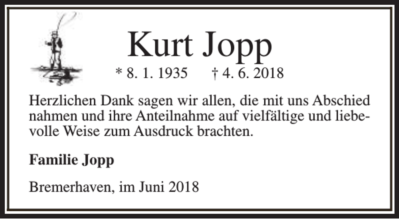 <p>Kurt Jopp</p><p>* 8. 1. 1935</p><p>† 4. 6. 2018</p><p>Herzlichen Dank sagen wir allen, die mit uns Abschied<br />nahmen und ihre Anteilnahme auf vielfältige und liebevolle Weise zum Ausdruck brachten.<br />Familie Jopp<br />Bremerhaven, im Juni 2018</p>