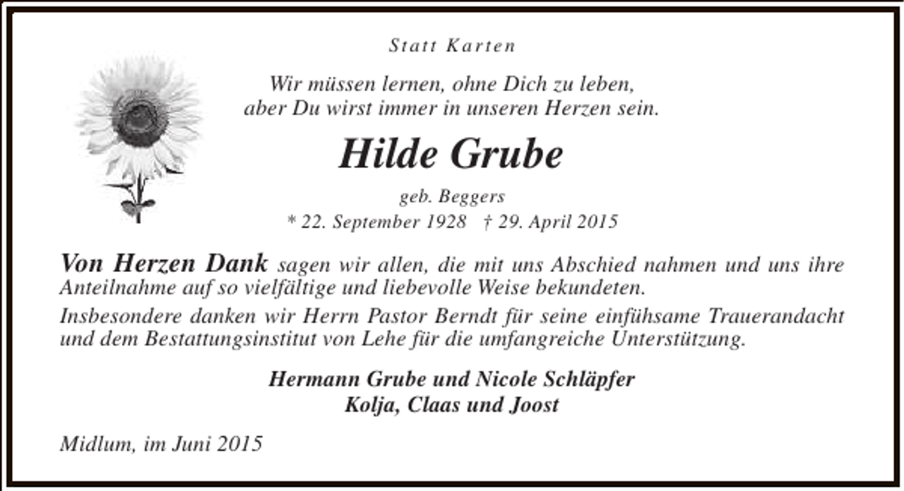 <p>Statt Karten</p><p>Wir müssen lernen, ohne Dich zu leben,<br />aber Du wirst immer in unseren Herzen sein.</p><p>Hilde Grube</p><p>geb. Beggers<br />* 22. September 1928 † 29. April 2015</p><p>Von Herzen Dank sagen wir allen, die mit uns Abschied nahmen und uns ihre<br />Anteilnahme auf so vielfältige und liebevolle Weise bekundeten.<br />Insbesondere danken wir Herrn Pastor Berndt für seine einfühsame Trauerandacht<br />und dem Bestattungsinstitut von Lehe für die umfangreiche Unterstützung.<br />Hermann Grube und Nicole Schläpfer<br />Kolja, Claas und Joost<br />Midlum, im Juni 2015</p>