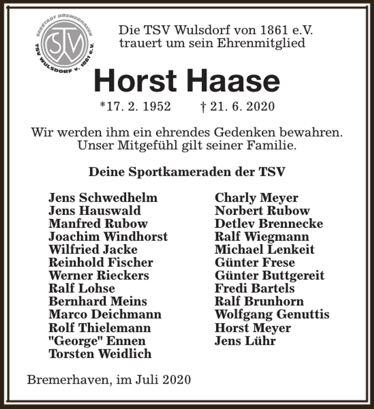 <p>Die TSV Wulsdorf von 1861 e.V.<br />trauert um sein Ehrenmitglied</p><p>Horst Haase<br />*17. 2. 1952</p><p>† 21. 6. 2020</p><p>Wir werden ihm ein ehrendes Gedenken bewahren.<br />Unser Mitgefühl gilt seiner Familie.<br />Deine Sportkameraden der TSV<br />Jens Schwedhelm<br />Jens Hauswald<br />Manfred Rubow<br />Joachim Windhorst<br />Wilfried Jacke<br />Reinhold Fischer<br />Werner Rieckers<br />Ralf Lohse<br />Bernhard Meins<br />Marco Deichmann<br />Rolf Thielemann<br />"George" Ennen<br />Torsten Weidlich<br />Bremerhaven, im Juli 2020</p><p>Charly Meyer<br />Norbert Rubow<br />Detlev Brennecke<br />Ralf Wiegmann<br />Michael Lenkeit<br />Günter Frese<br />Günter Buttgereit<br />Fredi Bartels<br />Ralf Brunhorn<br />Wolfgang Genuttis<br />Horst Meyer<br />Jens Lühr</p>