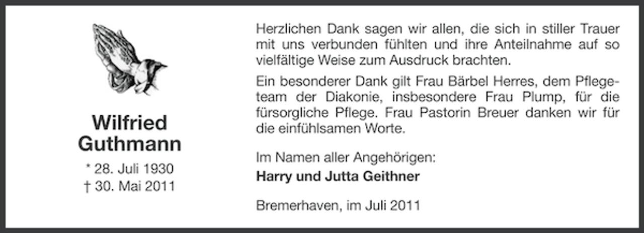 <p>Wilfried<br />Guthmann<br />* 28. Juli 1930<br />† 30. Mai 2011</p><p>Herzlichen Dank sagen wir allen, die sich in stiller Trauer<br />mit uns verbunden fühlten und ihre Anteilnahme auf so<br />vielfältige Weise zum Ausdruck brachten.<br />Ein besonderer Dank gilt Frau Bärbel Herres, dem Pflegeteam der Diakonie, insbesondere Frau Plump, für die<br />fürsorgliche Pflege. Frau Pastorin Breuer danken wir für<br />die einfühlsamen Worte.<br />Im Namen aller Angehörigen:<br />Harry und Jutta Geithner<br />Bremerhaven, im Juli 2011</p>