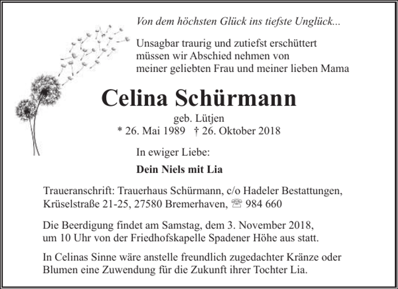 <p>Von dem höchsten Glück ins tiefste Unglück...<br />Unsagbar traurig und zutiefst erschüttert<br />müssen wir Abschied nehmen von<br />meiner geliebten Frau und meiner lieben Mama</p><p>Celina Schürmann<br />geb. Lütjen<br />* 26. Mai 1989 † 26. Oktober 2018<br />In ewiger Liebe:<br />Dein Niels mit Lia<br />Traueranschrift: Trauerhaus Schürmann, c/o Hadeler Bestattungen,<br />Krüselstraße 21-25, 27580 Bremerhaven, ' 984 660<br />Die Beerdigung findet am Samstag, dem 3. November 2018,<br />um 10 Uhr von der Friedhofskapelle Spadener Höhe aus statt.<br />In Celinas Sinne wäre anstelle freundlich zugedachter Kränze oder<br />Blumen eine Zuwendung für die Zukunft ihrer Tochter Lia.</p>