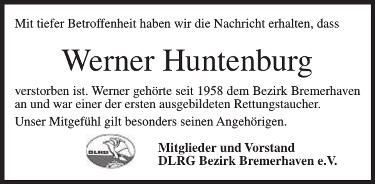<p>Mit tiefer Betroffenheit haben wir die Nachricht erhalten, dass</p><p>Werner Huntenburg<br />verstorben ist. Werner gehörte seit 1958 dem Bezirk Bremerhaven<br />an und war einer der ersten ausgebildeten Rettungstaucher.<br />Unser Mitgefühl gilt besonders seinen Angehörigen.<br />Mitglieder und Vorstand<br />DLRG Bezirk Bremerhaven e.V.</p>