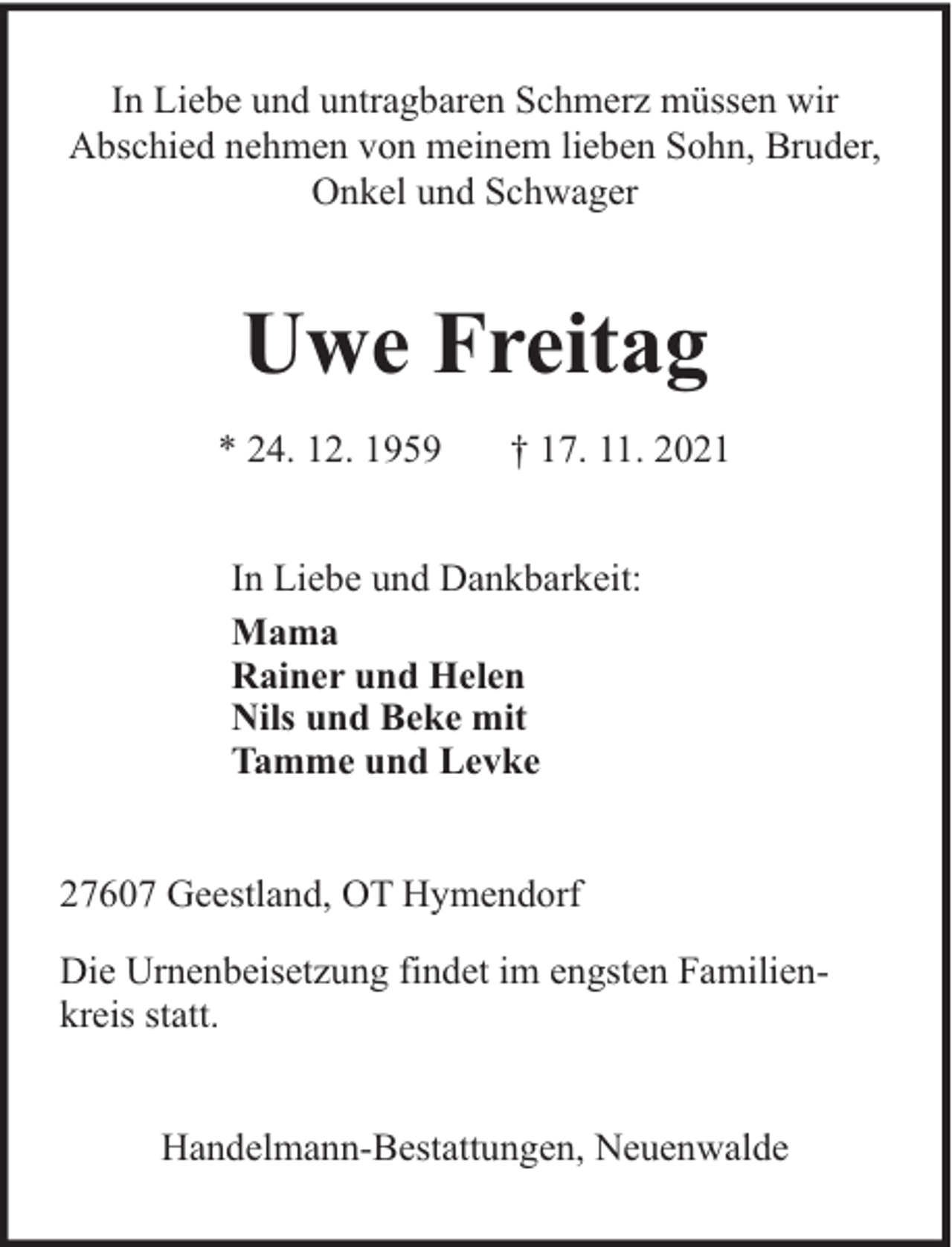 <p>In Liebe und untragbaren Schmerz müssen wir<br />Abschied nehmen von meinem lieben Sohn, Bruder,<br />Onkel und Schwager</p>
<p>Uwe Freitag<br />* 24. 12. 1959</p>
<p>† 17. 11. 2021</p>
<p>In Liebe und Dankbarkeit:<br />Mama<br />Rainer und Helen<br />Nils und Beke mit<br />Tamme und Levke<br />27607 Geestland, OT Hymendorf<br />Die Urnenbeisetzung findet im engsten Familienkreis statt.<br />Handelmann-Bestattungen, Neuenwalde</p>