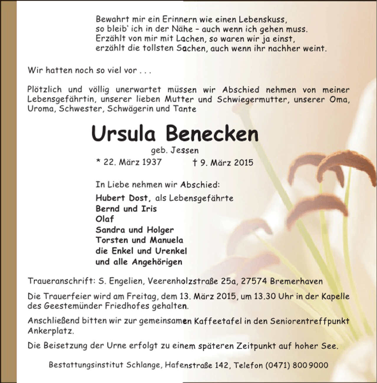 <p>Bewahrt mir ein Erinnern wie einen Lebenskuss,<br />n<br />so bleib‘ ich in der Nähe – auch wenn ich gehen muss.<br />Erzählt von mir mit Lachen, so waren wir ja einst,<br />a<br />erzählt die tollsten Sachen, auch wenn ihr nachher weint.<br />a<br />Wir hatten noch so viel vor . . .<br />Plötzlich und völlig unerwartet müssen wir Abschied nehmen von meiner<br />Lebensgefährtin, unserer lieben Mutter und Schwiegermutter, unserer Oma,<br />t<br />Uroma, Schwester, Schwägerin und Tante</p><p>Ursula Benecken<br />e<br />geb. Jessen<br />s<br />* 22. März 1937<br />† 9. März 2015</p><p>In Liebe nehmen wir Abschied:<br />Hubert Dost, als Lebensgefährte<br />b<br />Bernd und Iris<br />Olaf<br />Sandra und Holger<br />Torsten und Manuela<br />a<br />die Enkel und Urenkel<br />e<br />und alle Angehörigen<br />Traueranschrift: S. Engelien, Veerenholzstraße 25a, 27574 Bremerhaven<br />o<br />Die Trauerfeier wird am Freitag, dem 13. März 2015, um 13.30 Uhr in der Kapelle<br />des Geestemünder Friedhofes gehalten.<br />n<br />Anschließend bitten wir zur gemeinsamen Kaffeetafel in den Seniorentreffpunkt<br />e<br />Ankerplatz.<br />Die Beisetzung der Urne erfolgt zu einem späteren Zeitpunkt auf hoher See.<br />n<br />Bestattungsinstitut Schlange, Hafenstraße 142, Telefon (0471) 800 9000<br />e</p>