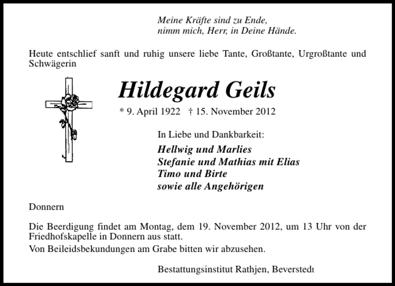 <p>Meine Kräfte sind zu Ende,<br />nimm mich, Herr, in Deine Hände.<br />Heute entschlief sanft und ruhig unsere liebe Tante, Großtante, Urgroßtante und<br />Schwägerin</p><p>Hildegard Geils<br />* 9. April 1922 † 15. November 2012<br />In Liebe und Dankbarkeit:</p><p>Hellwig und Marlies<br />Stefanie und Mathias mit Elias<br />Timo und Birte<br />sowie alle Angehörigen<br />Donnern<br />Die Beerdigung findet am Montag, dem 19. November 2012, um 13 Uhr von der<br />Friedhofskapelle in Donnern aus statt.<br />Von Beileidsbekundungen am Grabe bitten wir abzusehen.<br />Bestattungsinstitut Rathjen, Beverstedt</p>